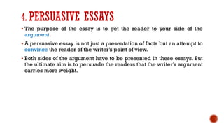 4. PERSUASIVE ESSAYS
▪ The purpose of the essay is to get the reader to your side of the
argument.
▪ A persuasive essay is not just a presentation of facts but an attempt to
convince the reader of the writer’s point of view.
▪ Both sides of the argument have to be presented in these essays. But
the ultimate aim is to persuade the readers that the writer’s argument
carries more weight.
 