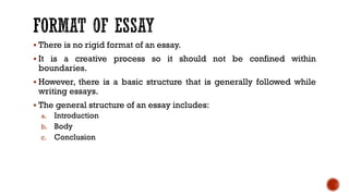 ▪ There is no rigid format of an essay.
▪ It is a creative process so it should not be confined within
boundaries.
▪ However, there is a basic structure that is generally followed while
writing essays.
▪ The general structure of an essay includes:
a. Introduction
b. Body
c. Conclusion
 