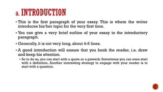 a. INTRODUCTION
▪ This is the first paragraph of your essay. This is where the writer
introduces his/her topic for the very first time.
▪ You can give a very brief outline of your essay in the introductory
paragraph.
▪ Generally, it is not very long, about 4-6 lines.
▪ A good introduction will ensure that you hook the reader, i.e. draw
and keep his attention.
▪ So to do so, you can start with a quote or a proverb. Sometimes you can even start
with a definition. Another interesting strategy to engage with your reader is to
start with a question.
 