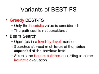 Variants of BEST-FS
• Greedy BEST-FS
– Only the heuristic value is considered
– The path cost is not considered
• Beam Search
– Operates in a level-by-level manner
– Searches at most m children of the nodes
expanded at the previous level
– Selects the best m children according to some
heuristic evaluation
 