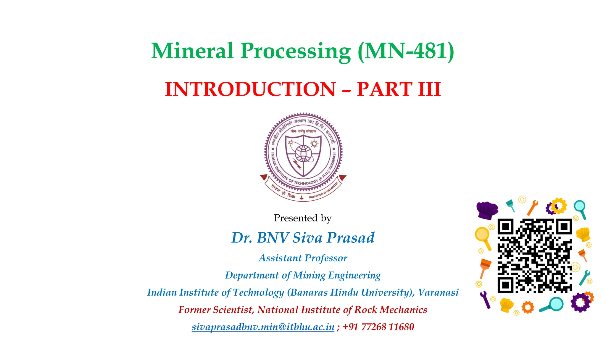 Mineral Processing (MN-481)
Presented by
Dr. BNV Siva Prasad
Assistant Professor
Department of Mining Engineering
Indian Institute of Technology (Banaras Hindu University), Varanasi
Former Scientist, National Institute of Rock Mechanics
sivaprasadbnv.min@itbhu.ac.in ; +91 77268 11680
INTRODUCTION – PART III
 