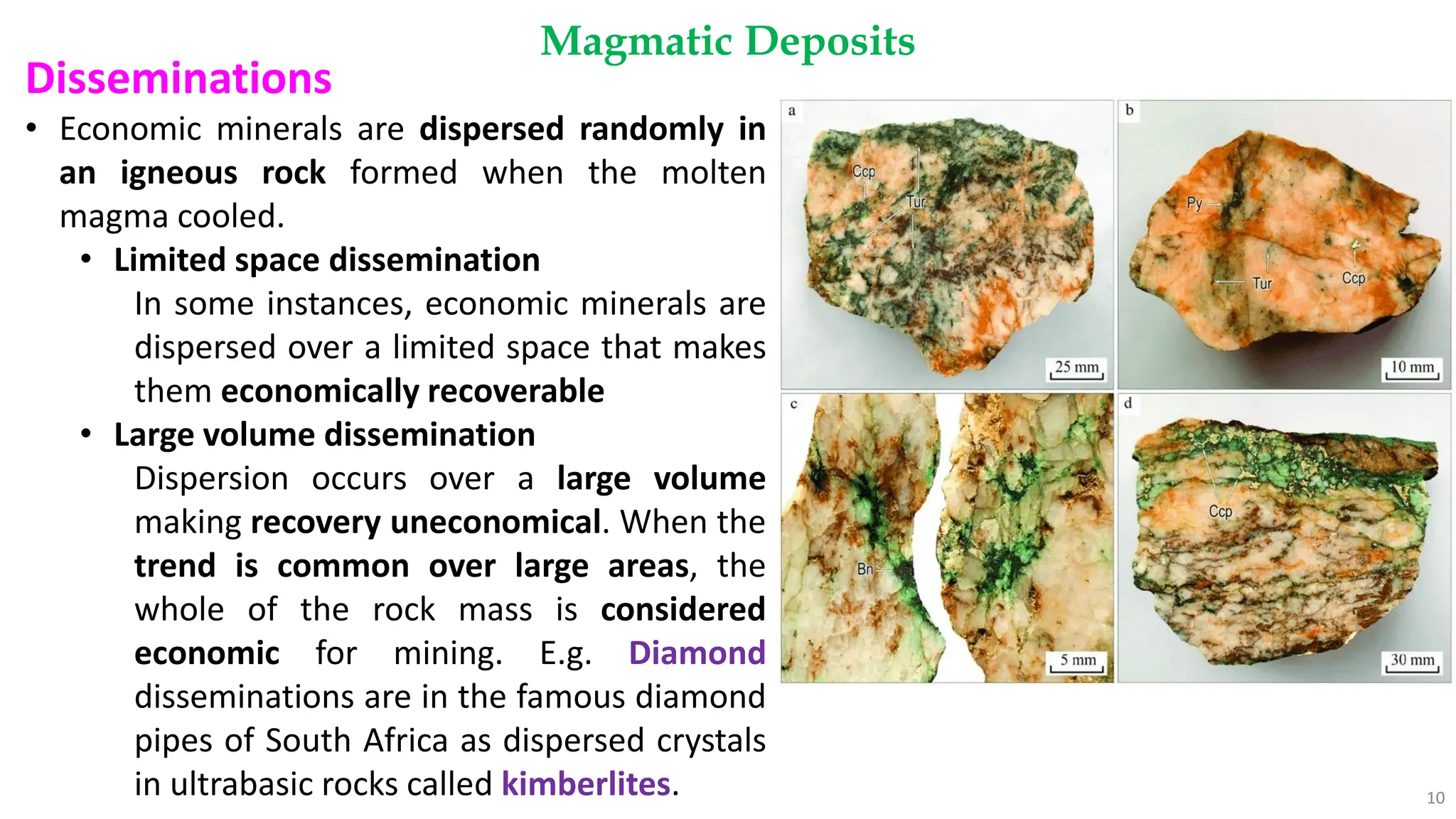 Magmatic Deposits
10
Disseminations
• Economic minerals are dispersed randomly in
an igneous rock formed when the molten
magma cooled.
• Limited space dissemination
In some instances, economic minerals are
dispersed over a limited space that makes
them economically recoverable
• Large volume dissemination
Dispersion occurs over a large volume
making recovery uneconomical. When the
trend is common over large areas, the
whole of the rock mass is considered
economic for mining. E.g. Diamond
disseminations are in the famous diamond
pipes of South Africa as dispersed crystals
in ultrabasic rocks called kimberlites.
 