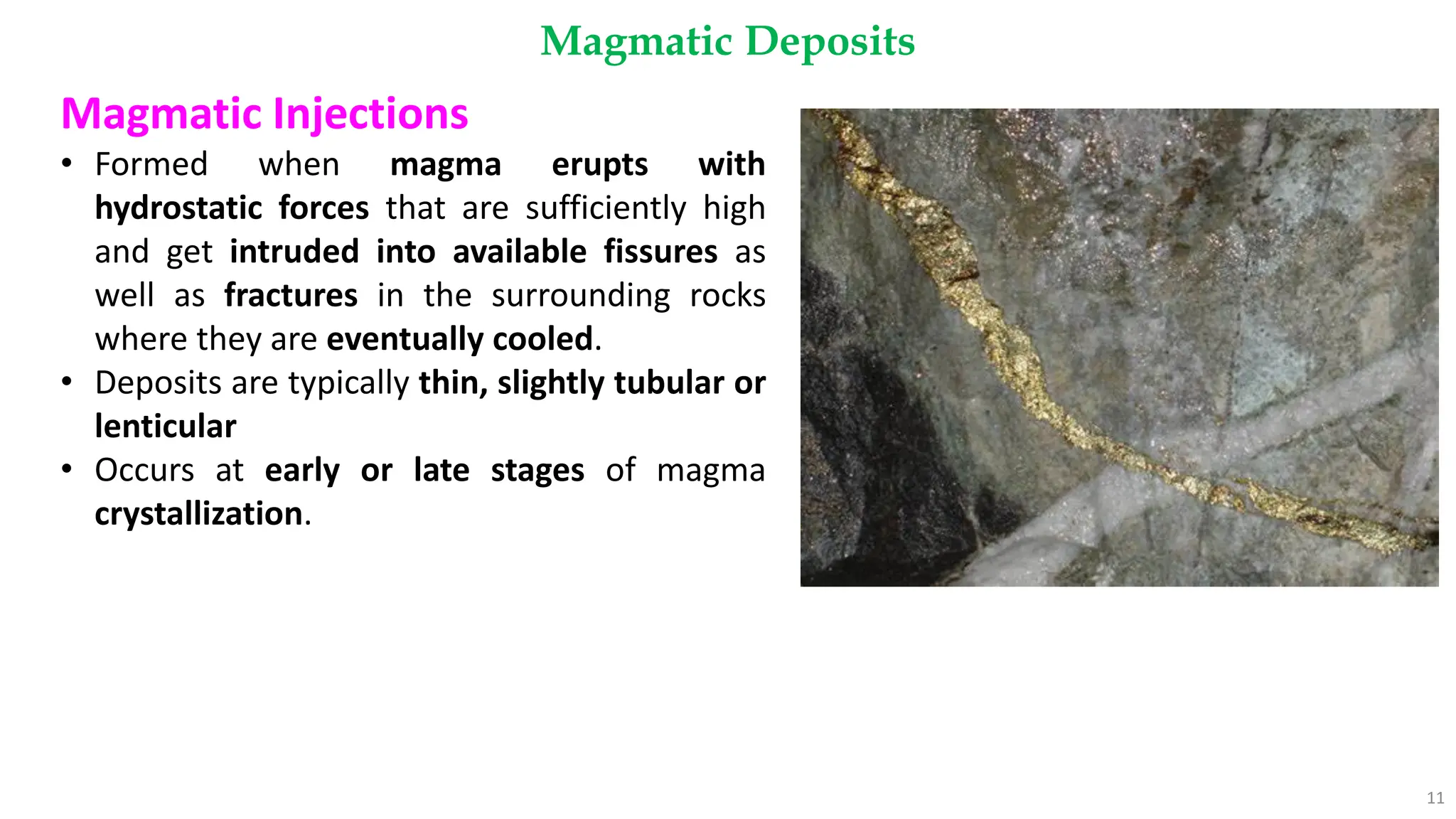 Magmatic Deposits
11
Magmatic Injections
• Formed when magma erupts with
hydrostatic forces that are sufficiently high
and get intruded into available fissures as
well as fractures in the surrounding rocks
where they are eventually cooled.
• Deposits are typically thin, slightly tubular or
lenticular
• Occurs at early or late stages of magma
crystallization.
 
