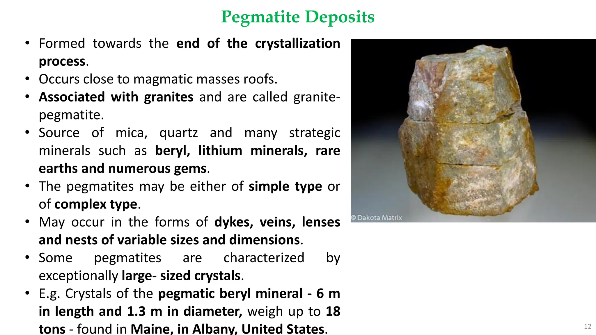 Pegmatite Deposits
12
• Formed towards the end of the crystallization
process.
• Occurs close to magmatic masses roofs.
• Associated with granites and are called granite-
pegmatite.
• Source of mica, quartz and many strategic
minerals such as beryl, lithium minerals, rare
earths and numerous gems.
• The pegmatites may be either of simple type or
of complex type.
• May occur in the forms of dykes, veins, lenses
and nests of variable sizes and dimensions.
• Some pegmatites are characterized by
exceptionally large- sized crystals.
• E.g. Crystals of the pegmatic beryl mineral - 6 m
in length and 1.3 m in diameter, weigh up to 18
tons - found in Maine, in Albany, United States.
 