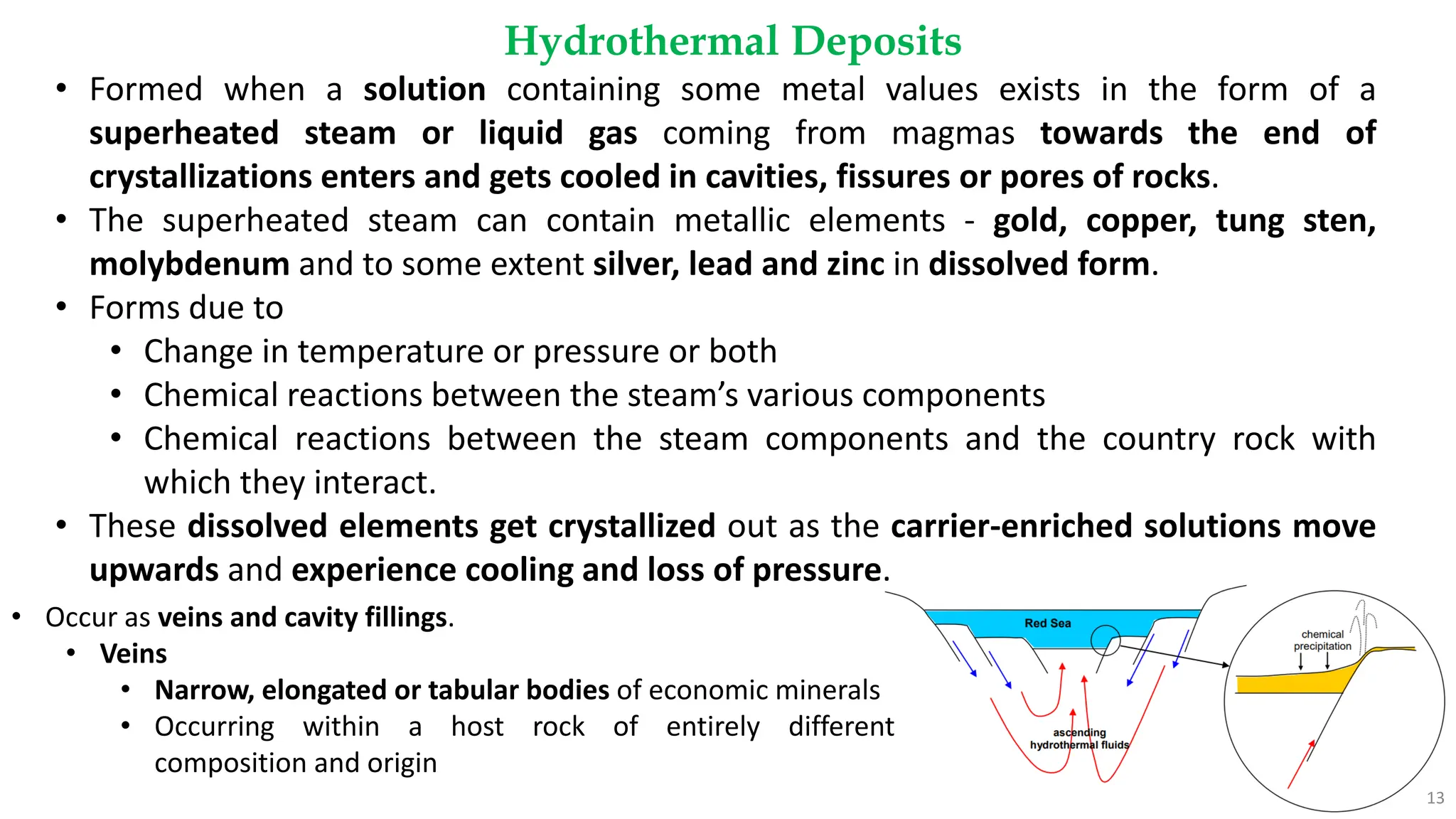 Hydrothermal Deposits
13
• Formed when a solution containing some metal values exists in the form of a
superheated steam or liquid gas coming from magmas towards the end of
crystallizations enters and gets cooled in cavities, fissures or pores of rocks.
• The superheated steam can contain metallic elements - gold, copper, tung sten,
molybdenum and to some extent silver, lead and zinc in dissolved form.
• Forms due to
• Change in temperature or pressure or both
• Chemical reactions between the steam’s various components
• Chemical reactions between the steam components and the country rock with
which they interact.
• These dissolved elements get crystallized out as the carrier-enriched solutions move
upwards and experience cooling and loss of pressure.
• Occur as veins and cavity fillings.
• Veins
• Narrow, elongated or tabular bodies of economic minerals
• Occurring within a host rock of entirely different
composition and origin
 