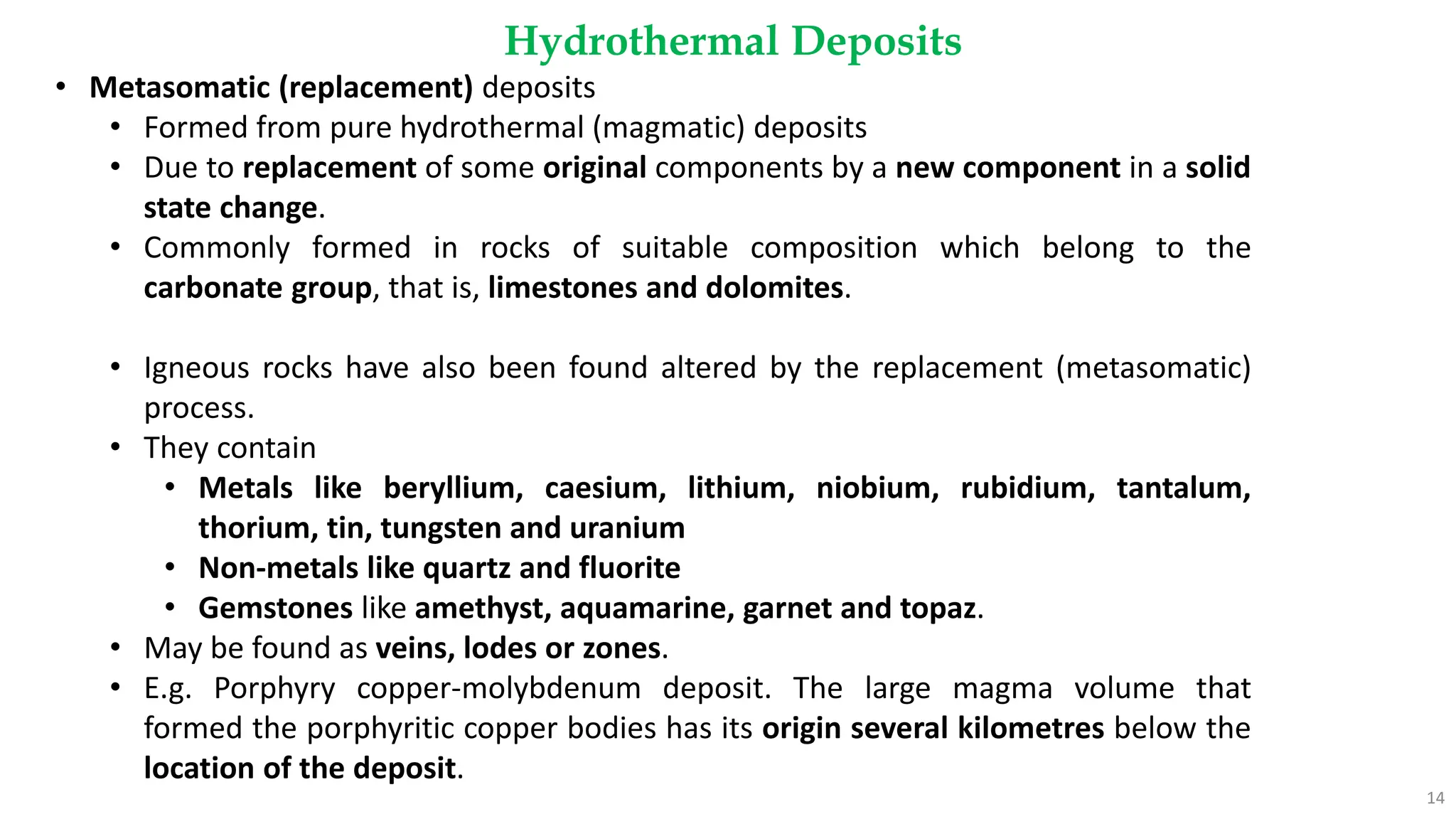 Hydrothermal Deposits
14
• Metasomatic (replacement) deposits
• Formed from pure hydrothermal (magmatic) deposits
• Due to replacement of some original components by a new component in a solid
state change.
• Commonly formed in rocks of suitable composition which belong to the
carbonate group, that is, limestones and dolomites.
• Igneous rocks have also been found altered by the replacement (metasomatic)
process.
• They contain
• Metals like beryllium, caesium, lithium, niobium, rubidium, tantalum,
thorium, tin, tungsten and uranium
• Non-metals like quartz and fluorite
• Gemstones like amethyst, aquamarine, garnet and topaz.
• May be found as veins, lodes or zones.
• E.g. Porphyry copper-molybdenum deposit. The large magma volume that
formed the porphyritic copper bodies has its origin several kilometres below the
location of the deposit.
 