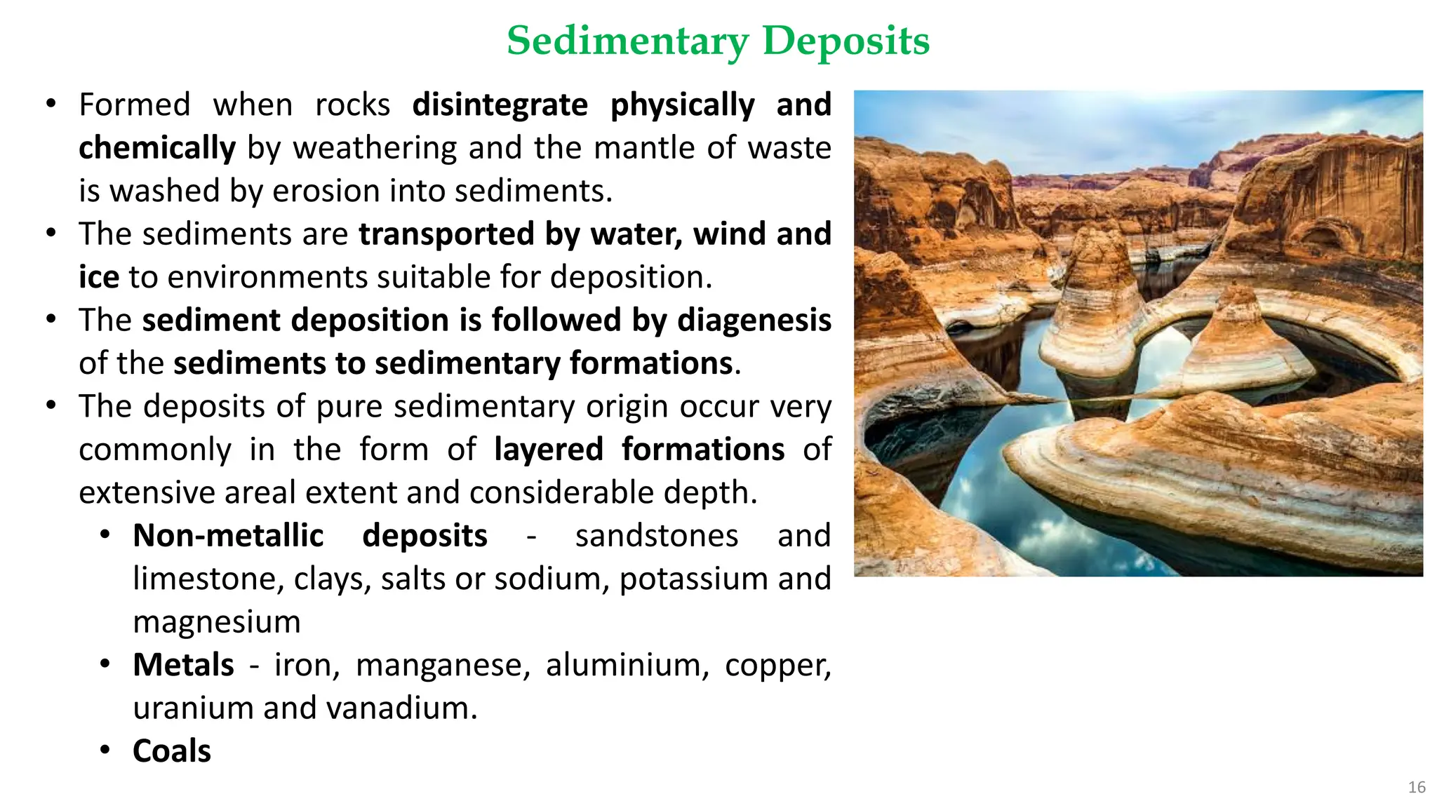 Sedimentary Deposits
16
• Formed when rocks disintegrate physically and
chemically by weathering and the mantle of waste
is washed by erosion into sediments.
• The sediments are transported by water, wind and
ice to environments suitable for deposition.
• The sediment deposition is followed by diagenesis
of the sediments to sedimentary formations.
• The deposits of pure sedimentary origin occur very
commonly in the form of layered formations of
extensive areal extent and considerable depth.
• Non-metallic deposits - sandstones and
limestone, clays, salts or sodium, potassium and
magnesium
• Metals - iron, manganese, aluminium, copper,
uranium and vanadium.
• Coals
 