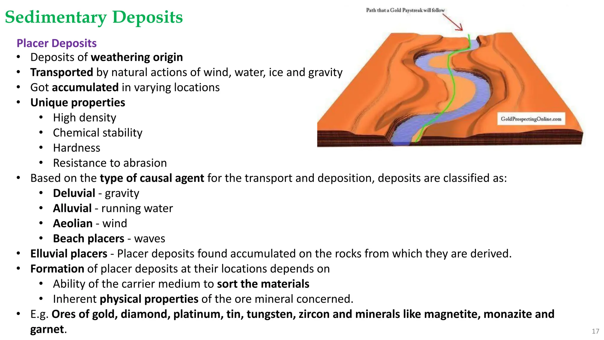 Sedimentary Deposits
17
Placer Deposits
• Deposits of weathering origin
• Transported by natural actions of wind, water, ice and gravity
• Got accumulated in varying locations
• Unique properties
• High density
• Chemical stability
• Hardness
• Resistance to abrasion
• Based on the type of causal agent for the transport and deposition, deposits are classified as:
• Deluvial - gravity
• Alluvial - running water
• Aeolian - wind
• Beach placers - waves
• Elluvial placers - Placer deposits found accumulated on the rocks from which they are derived.
• Formation of placer deposits at their locations depends on
• Ability of the carrier medium to sort the materials
• Inherent physical properties of the ore mineral concerned.
• E.g. Ores of gold, diamond, platinum, tin, tungsten, zircon and minerals like magnetite, monazite and
garnet.
 