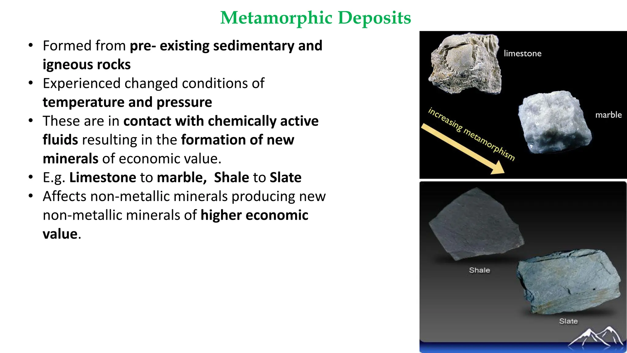 Metamorphic Deposits
18
• Formed from pre- existing sedimentary and
igneous rocks
• Experienced changed conditions of
temperature and pressure
• These are in contact with chemically active
fluids resulting in the formation of new
minerals of economic value.
• E.g. Limestone to marble, Shale to Slate
• Affects non-metallic minerals producing new
non-metallic minerals of higher economic
value.
 