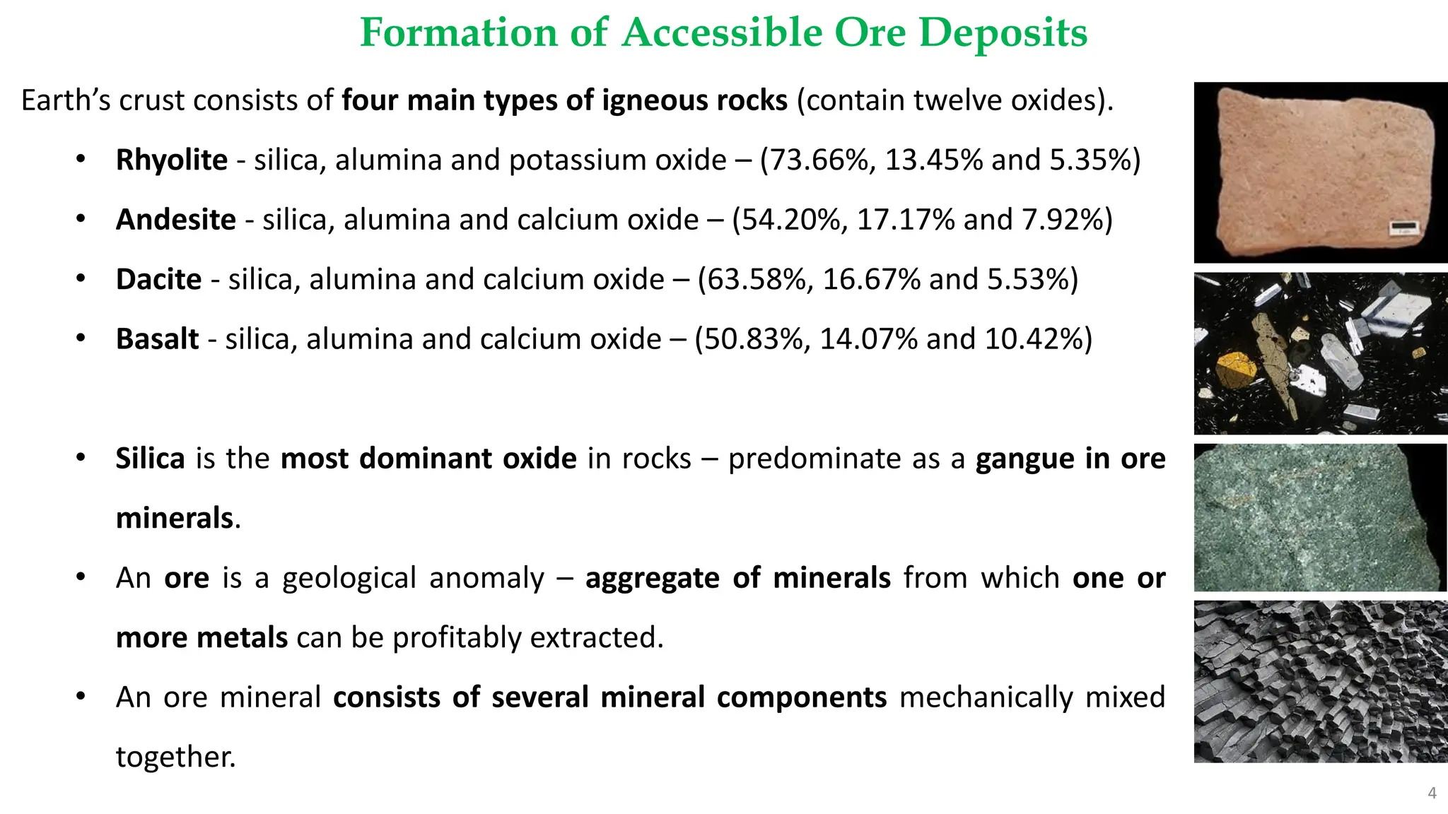 Formation of Accessible Ore Deposits
4
Earth’s crust consists of four main types of igneous rocks (contain twelve oxides).
• Rhyolite - silica, alumina and potassium oxide – (73.66%, 13.45% and 5.35%)
• Andesite - silica, alumina and calcium oxide – (54.20%, 17.17% and 7.92%)
• Dacite - silica, alumina and calcium oxide – (63.58%, 16.67% and 5.53%)
• Basalt - silica, alumina and calcium oxide – (50.83%, 14.07% and 10.42%)
• Silica is the most dominant oxide in rocks – predominate as a gangue in ore
minerals.
• An ore is a geological anomaly – aggregate of minerals from which one or
more metals can be profitably extracted.
• An ore mineral consists of several mineral components mechanically mixed
together.
 