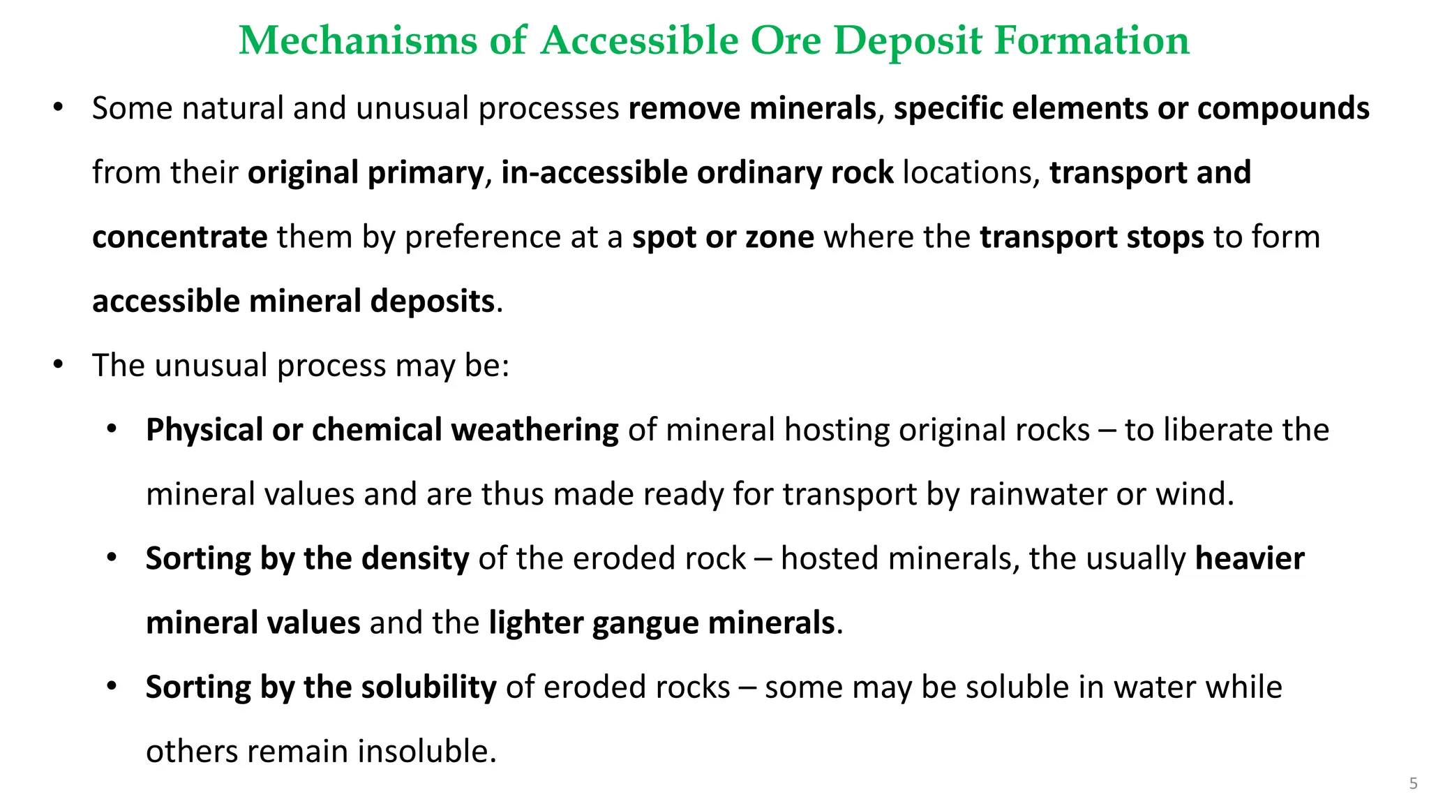 Mechanisms of Accessible Ore Deposit Formation
5
• Some natural and unusual processes remove minerals, specific elements or compounds
from their original primary, in-accessible ordinary rock locations, transport and
concentrate them by preference at a spot or zone where the transport stops to form
accessible mineral deposits.
• The unusual process may be:
• Physical or chemical weathering of mineral hosting original rocks – to liberate the
mineral values and are thus made ready for transport by rainwater or wind.
• Sorting by the density of the eroded rock – hosted minerals, the usually heavier
mineral values and the lighter gangue minerals.
• Sorting by the solubility of eroded rocks – some may be soluble in water while
others remain insoluble.
 