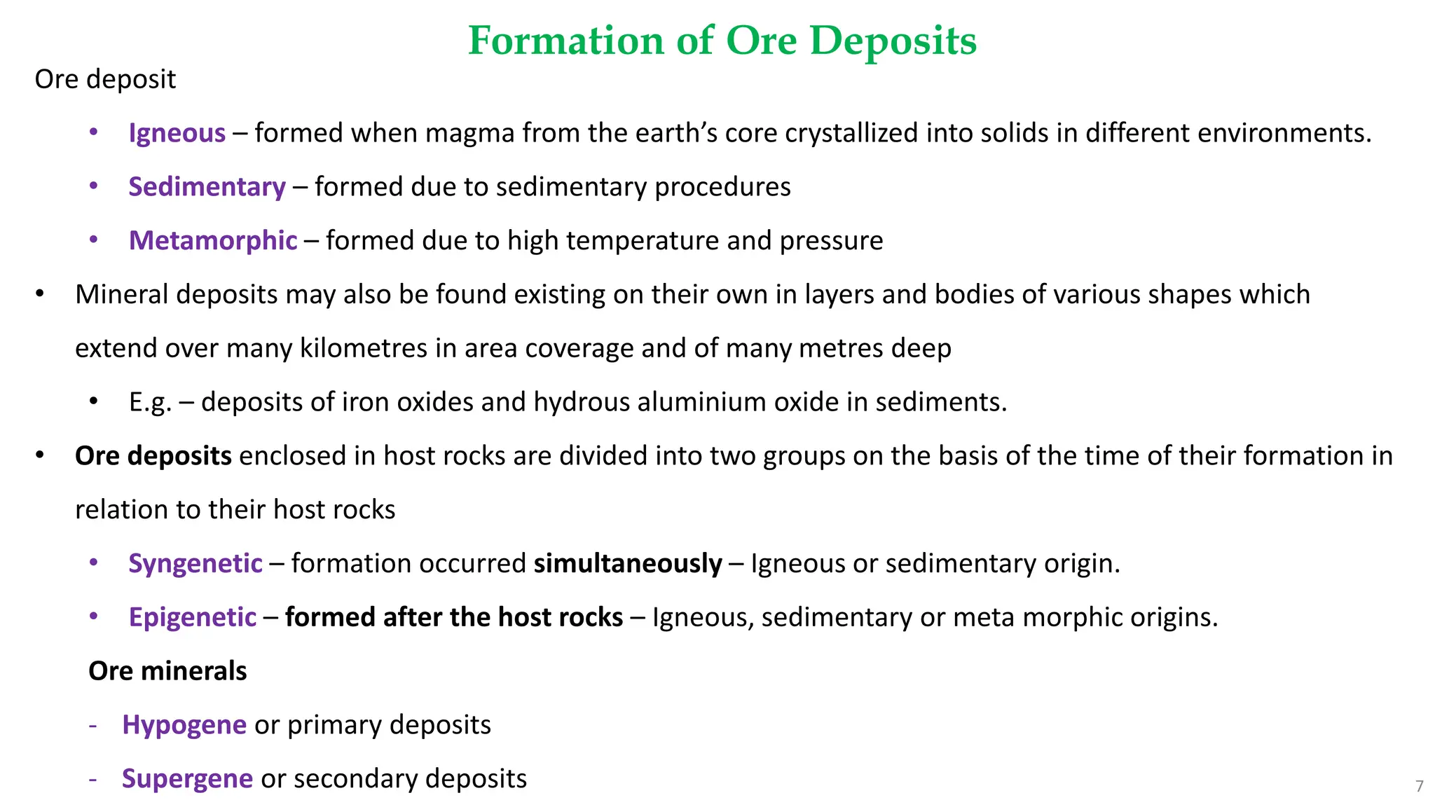 Formation of Ore Deposits
7
Ore deposit
• Igneous – formed when magma from the earth’s core crystallized into solids in different environments.
• Sedimentary – formed due to sedimentary procedures
• Metamorphic – formed due to high temperature and pressure
• Mineral deposits may also be found existing on their own in layers and bodies of various shapes which
extend over many kilometres in area coverage and of many metres deep
• E.g. – deposits of iron oxides and hydrous aluminium oxide in sediments.
• Ore deposits enclosed in host rocks are divided into two groups on the basis of the time of their formation in
relation to their host rocks
• Syngenetic – formation occurred simultaneously – Igneous or sedimentary origin.
• Epigenetic – formed after the host rocks – Igneous, sedimentary or meta morphic origins.
Ore minerals
- Hypogene or primary deposits
- Supergene or secondary deposits
 