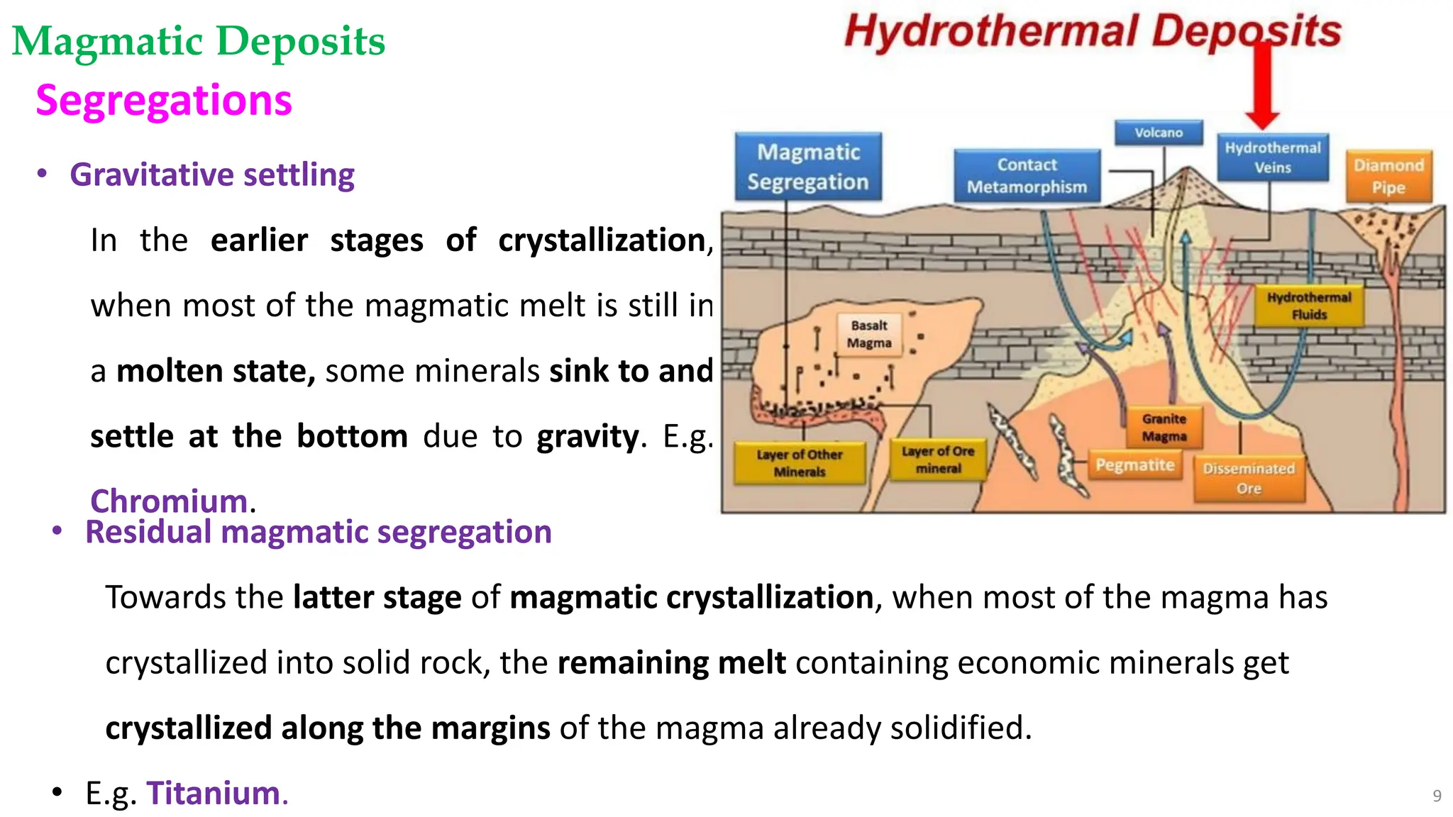 Magmatic Deposits
9
Segregations
• Gravitative settling
In the earlier stages of crystallization,
when most of the magmatic melt is still in
a molten state, some minerals sink to and
settle at the bottom due to gravity. E.g.
Chromium.
• Residual magmatic segregation
Towards the latter stage of magmatic crystallization, when most of the magma has
crystallized into solid rock, the remaining melt containing economic minerals get
crystallized along the margins of the magma already solidified.
• E.g. Titanium.
 