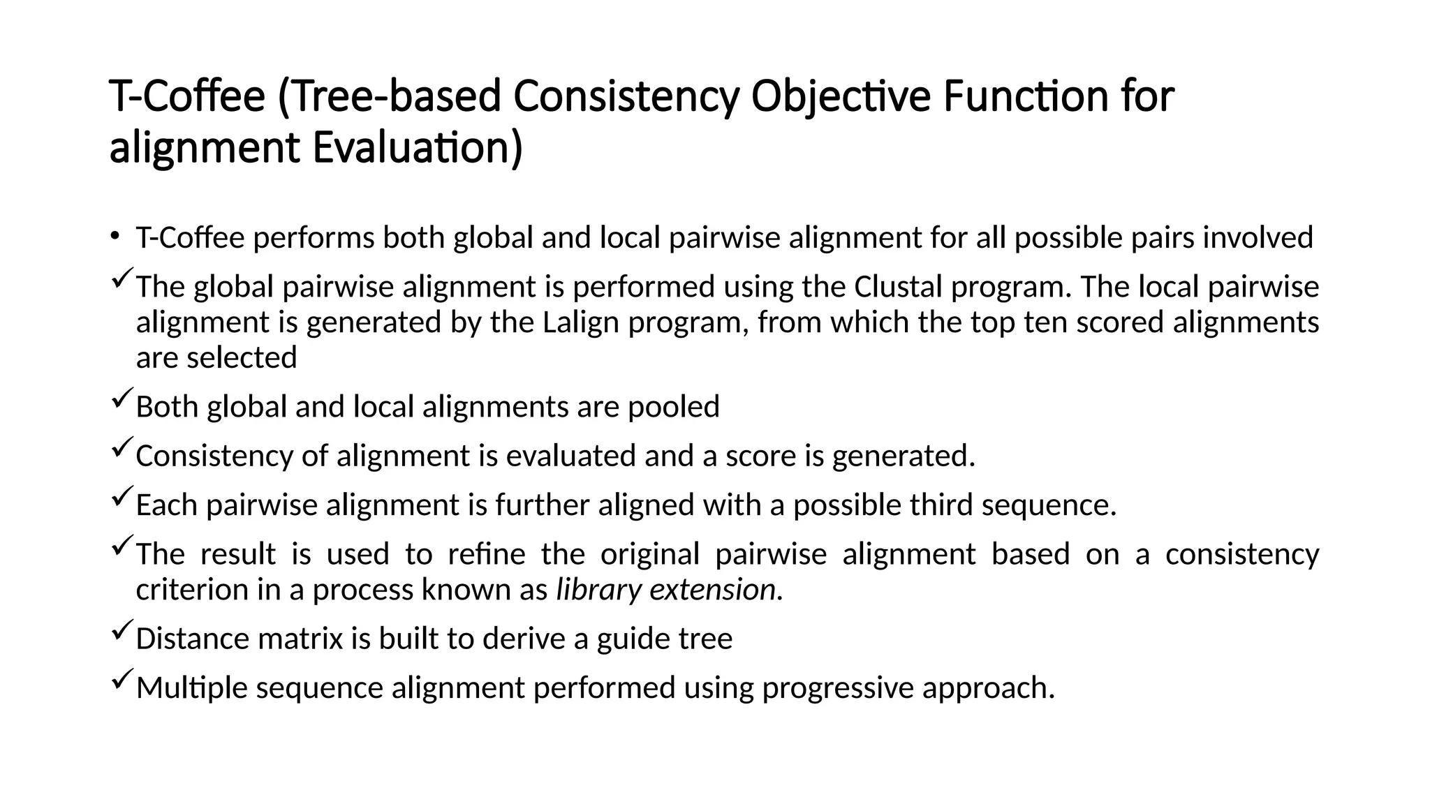 T-Coffee (Tree-based Consistency Objective Function for
alignment Evaluation)
• T-Coffee performs both global and local pairwise alignment for all possible pairs involved
The global pairwise alignment is performed using the Clustal program. The local pairwise
alignment is generated by the Lalign program, from which the top ten scored alignments
are selected
Both global and local alignments are pooled
Consistency of alignment is evaluated and a score is generated.
Each pairwise alignment is further aligned with a possible third sequence.
The result is used to refine the original pairwise alignment based on a consistency
criterion in a process known as library extension.
Distance matrix is built to derive a guide tree
Multiple sequence alignment performed using progressive approach.
 