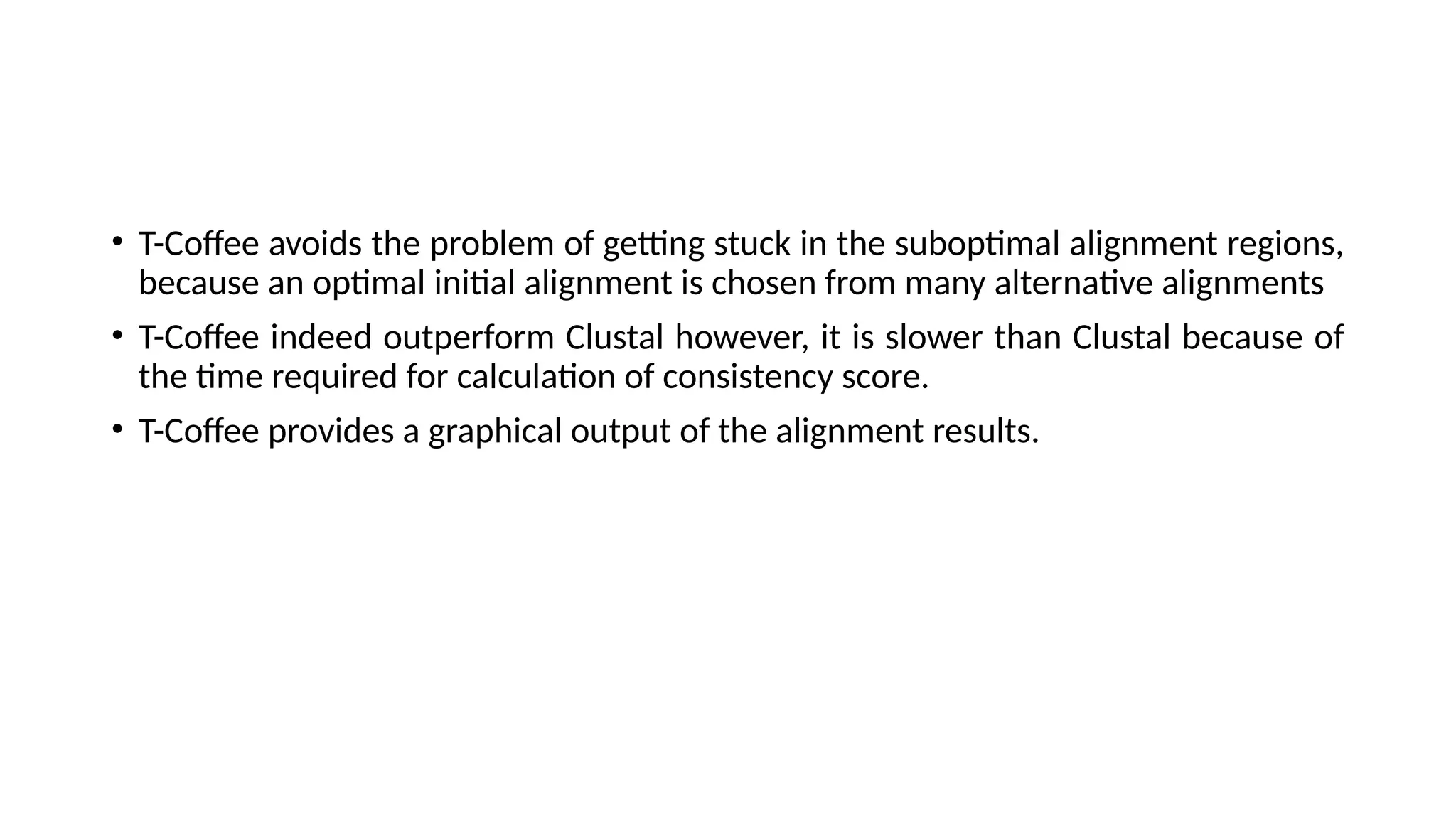 • T-Coffee avoids the problem of getting stuck in the suboptimal alignment regions,
because an optimal initial alignment is chosen from many alternative alignments
• T-Coffee indeed outperform Clustal however, it is slower than Clustal because of
the time required for calculation of consistency score.
• T-Coffee provides a graphical output of the alignment results.
 