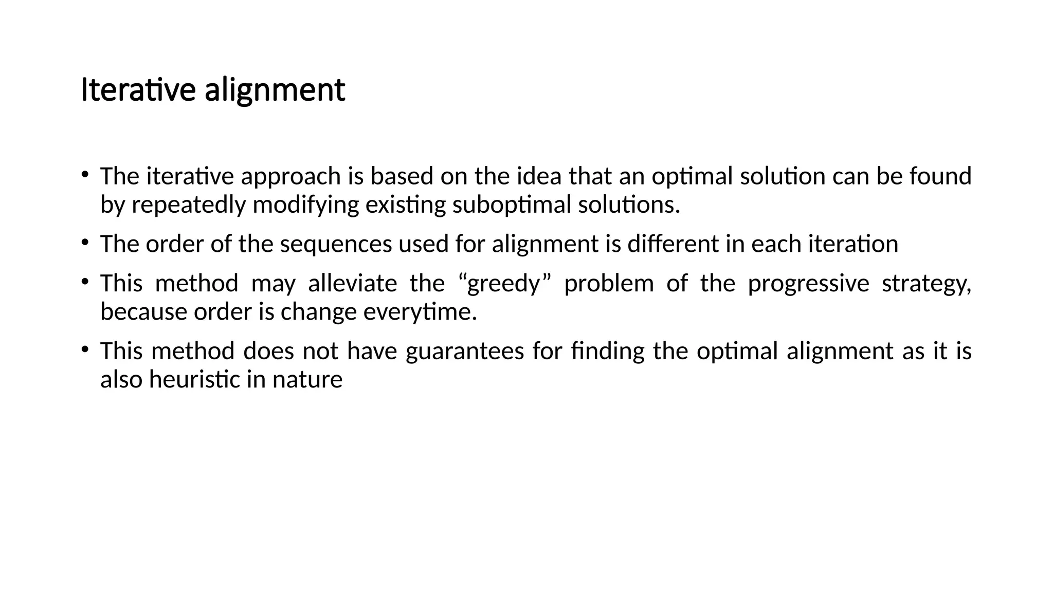 Iterative alignment
• The iterative approach is based on the idea that an optimal solution can be found
by repeatedly modifying existing suboptimal solutions.
• The order of the sequences used for alignment is different in each iteration
• This method may alleviate the “greedy” problem of the progressive strategy,
because order is change everytime.
• This method does not have guarantees for finding the optimal alignment as it is
also heuristic in nature
 