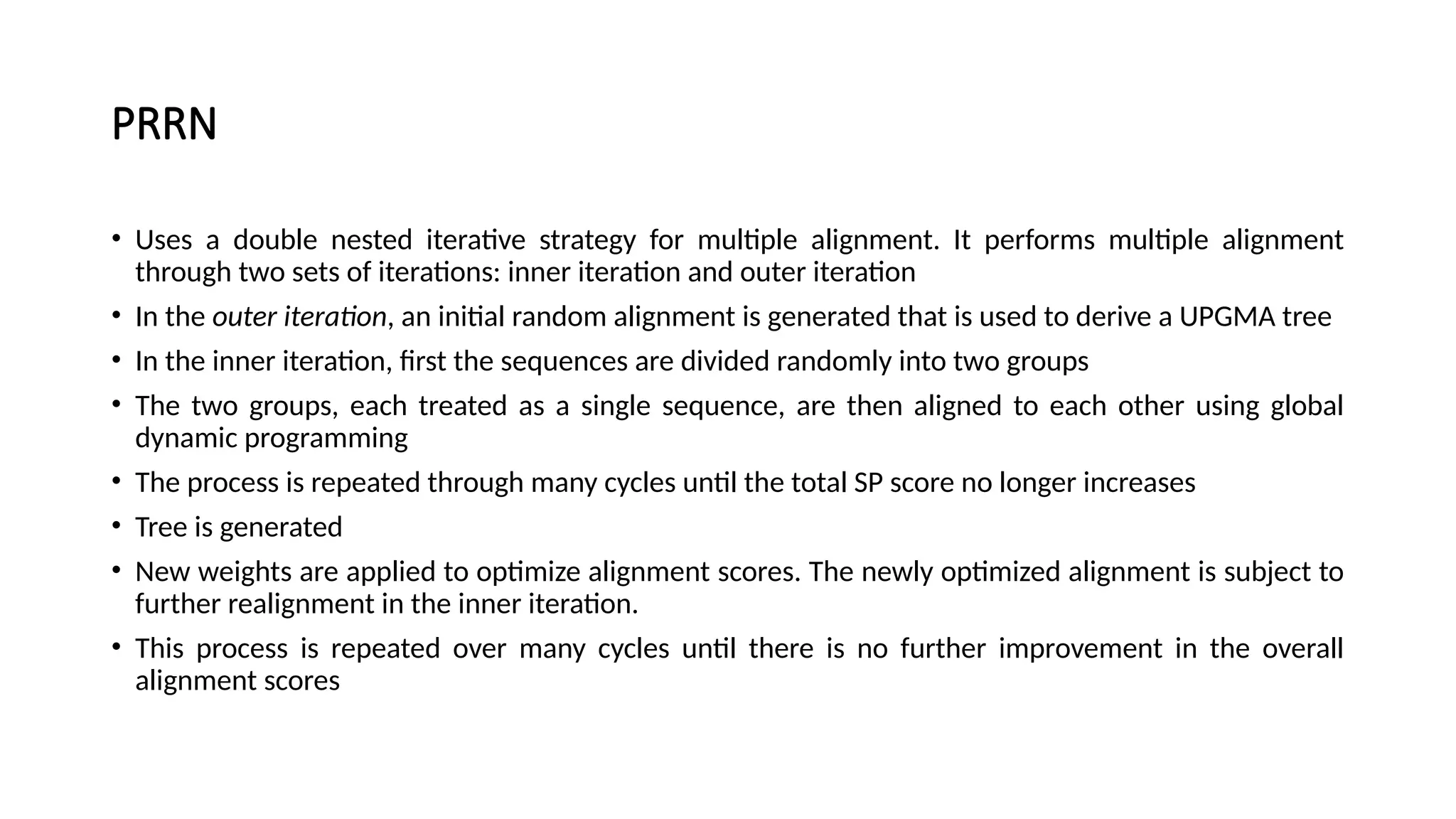 PRRN
• Uses a double nested iterative strategy for multiple alignment. It performs multiple alignment
through two sets of iterations: inner iteration and outer iteration
• In the outer iteration, an initial random alignment is generated that is used to derive a UPGMA tree
• In the inner iteration, first the sequences are divided randomly into two groups
• The two groups, each treated as a single sequence, are then aligned to each other using global
dynamic programming
• The process is repeated through many cycles until the total SP score no longer increases
• Tree is generated
• New weights are applied to optimize alignment scores. The newly optimized alignment is subject to
further realignment in the inner iteration.
• This process is repeated over many cycles until there is no further improvement in the overall
alignment scores
 