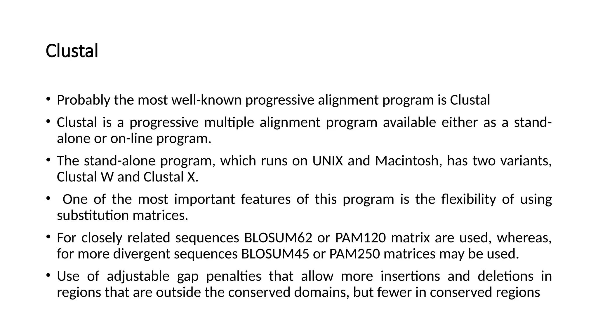 Clustal
• Probably the most well-known progressive alignment program is Clustal
• Clustal is a progressive multiple alignment program available either as a stand-
alone or on-line program.
• The stand-alone program, which runs on UNIX and Macintosh, has two variants,
Clustal W and Clustal X.
• One of the most important features of this program is the flexibility of using
substitution matrices.
• For closely related sequences BLOSUM62 or PAM120 matrix are used, whereas,
for more divergent sequences BLOSUM45 or PAM250 matrices may be used.
• Use of adjustable gap penalties that allow more insertions and deletions in
regions that are outside the conserved domains, but fewer in conserved regions
 
