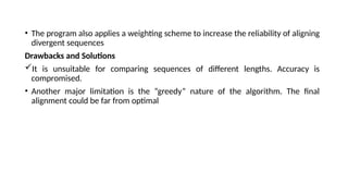 • The program also applies a weighting scheme to increase the reliability of aligning
divergent sequences
Drawbacks and Solutions
It is unsuitable for comparing sequences of different lengths. Accuracy is
compromised.
• Another major limitation is the “greedy” nature of the algorithm. The final
alignment could be far from optimal
 
