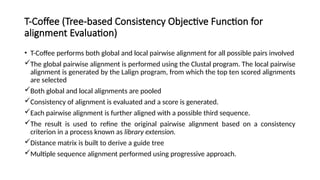 T-Coffee (Tree-based Consistency Objective Function for
alignment Evaluation)
• T-Coffee performs both global and local pairwise alignment for all possible pairs involved
The global pairwise alignment is performed using the Clustal program. The local pairwise
alignment is generated by the Lalign program, from which the top ten scored alignments
are selected
Both global and local alignments are pooled
Consistency of alignment is evaluated and a score is generated.
Each pairwise alignment is further aligned with a possible third sequence.
The result is used to refine the original pairwise alignment based on a consistency
criterion in a process known as library extension.
Distance matrix is built to derive a guide tree
Multiple sequence alignment performed using progressive approach.
 
