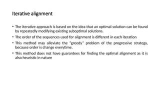 Iterative alignment
• The iterative approach is based on the idea that an optimal solution can be found
by repeatedly modifying existing suboptimal solutions.
• The order of the sequences used for alignment is different in each iteration
• This method may alleviate the “greedy” problem of the progressive strategy,
because order is change everytime.
• This method does not have guarantees for finding the optimal alignment as it is
also heuristic in nature
 