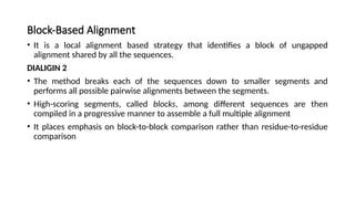 Block-Based Alignment
• It is a local alignment based strategy that identifies a block of ungapped
alignment shared by all the sequences.
DIALIGIN 2
• The method breaks each of the sequences down to smaller segments and
performs all possible pairwise alignments between the segments.
• High-scoring segments, called blocks, among different sequences are then
compiled in a progressive manner to assemble a full multiple alignment
• It places emphasis on block-to-block comparison rather than residue-to-residue
comparison
 
