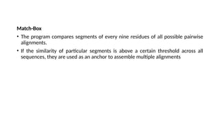 Match-Box
• The program compares segments of every nine residues of all possible pairwise
alignments.
• If the similarity of particular segments is above a certain threshold across all
sequences, they are used as an anchor to assemble multiple alignments
 
