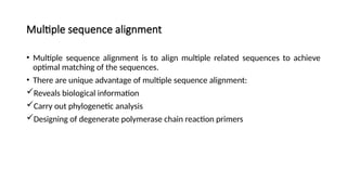Multiple sequence alignment
• Multiple sequence alignment is to align multiple related sequences to achieve
optimal matching of the sequences.
• There are unique advantage of multiple sequence alignment:
Reveals biological information
Carry out phylogenetic analysis
Designing of degenerate polymerase chain reaction primers
 