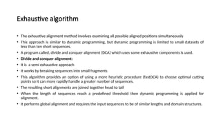 Exhaustive algorithm
• The exhaustive alignment method involves examining all possible aligned positions simultaneously
• This approach is similar to dynamic programming, but dynamic programming is limited to small datasets of
less than ten short sequences.
• A program called, divide and conquer alignment (DCA) which uses some exhaustive components is used.
• Divide and conquer alignment:
• It is a semi exhaustive approach
• It works by breaking sequences into small fragments
• This algorithm provides an option of using a more heuristic procedure (fastDCA) to choose optimal cutting
points so it can more rapidly handle a greater number of sequences.
• The resulting short alignments are joined together head to tail
• When the length of sequences reach a predefined threshold then dynamic programming is applied for
alignment.
• It performs global alignment and requires the input sequences to be of similar lengths and domain structures.
 