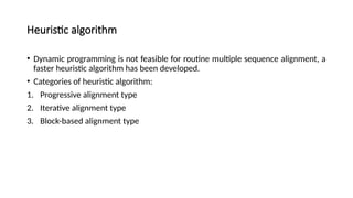 Heuristic algorithm
• Dynamic programming is not feasible for routine multiple sequence alignment, a
faster heuristic algorithm has been developed.
• Categories of heuristic algorithm:
1. Progressive alignment type
2. Iterative alignment type
3. Block-based alignment type
 