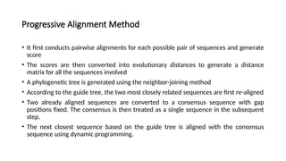 Progressive Alignment Method
• It first conducts pairwise alignments for each possible pair of sequences and generate
score
• The scores are then converted into evolutionary distances to generate a distance
matrix for all the sequences involved
• A phylogenetic tree is generated using the neighbor-joining method
• According to the guide tree, the two most closely related sequences are first re-aligned
• Two already aligned sequences are converted to a consensus sequence with gap
positions fixed. The consensus is then treated as a single sequence in the subsequent
step.
• The next closest sequence based on the guide tree is aligned with the consensus
sequence using dynamic programming.
 