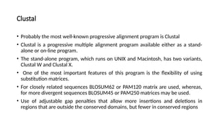 Clustal
• Probably the most well-known progressive alignment program is Clustal
• Clustal is a progressive multiple alignment program available either as a stand-
alone or on-line program.
• The stand-alone program, which runs on UNIX and Macintosh, has two variants,
Clustal W and Clustal X.
• One of the most important features of this program is the flexibility of using
substitution matrices.
• For closely related sequences BLOSUM62 or PAM120 matrix are used, whereas,
for more divergent sequences BLOSUM45 or PAM250 matrices may be used.
• Use of adjustable gap penalties that allow more insertions and deletions in
regions that are outside the conserved domains, but fewer in conserved regions
 