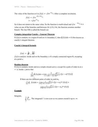 NPTEL – Physics – Mathematical Physics - 1
The value of the function at A is 𝑓(𝑧) = √𝑟𝑒𝑖 𝜃1⁄2. After a complete revolution,
𝑓(𝑧) = √𝑟𝑒
𝑖(𝜃1+2𝜋⁄2
= −√𝑟𝑒𝑖 𝜃1⁄2
So it does not return to the same value. So the function is multivalued and √𝑟𝑒
𝑖𝜃1⁄2 is a
value on one of the branches and between 2𝜋 ≤ 𝜃 ≤ 4𝜋, the function assumes another
branch. The line OB is called the branch cut.
Complex integration Cauchy – Goursat Theorem
If 𝑓(𝑧) is analytic in a region R and on it’s boundary 𝐶, then ∮ 𝑓(𝑧)𝑑𝑧 = 0 Also known as
cauchy’s integral theorem.
Cauchy’s Integral formula
𝑓(𝑎) =
1 𝑓(𝑧)
∮ 𝑑𝑧
2𝜋𝑖 𝑧 𝑧−𝑎
𝑓(𝑧) is analytic inside and on the boundary c of a simply connected region R, excepting
at a point a.
Residue theorem
If 𝑓(𝑧) is analytic inside and on a simple closed curve c except for a pole of order m at 𝑧
= 𝑎, inside c, prove that
1 1
2𝜋𝑖
∮ 𝑓(𝑧)𝑑𝑧 = 𝐿𝑖𝑚
𝑧→𝑎 (𝑚 − 1)! 𝑑𝑧𝑚−1
𝑑𝑚−1
[(𝑧 − 𝑎)𝑚𝑓(𝑧)]
𝑐
If there are two different poles of order 𝑚1and 𝑚2
1 1
2𝜋𝑖
∮ 𝑓(𝑧)𝑑𝑧 = 𝐿𝑖𝑚
𝑧→𝑎1 (𝑚1−1)! 𝑑𝑧𝑚1−1
𝑐
𝑑𝑚1−1
[(𝑧 − 𝑎1)𝑚1 𝑓(𝑧)] +
𝐿𝑖𝑚
𝑧→𝑎2 (𝑚2−1)! 𝑑𝑧𝑚2−1
Joint initiative of IITs and IISc – Funded by MHRD Page 55 of 66
1 𝑑𝑚2−1
[(𝑧 − 𝑎 )𝑚2 𝑓(𝑧)]
2
Example
Integrate,
∞ 𝑑𝑥
𝐼 =
∫
0 1+𝑥3
The integrand I is not even so we cannot extend it up to -∞.
 