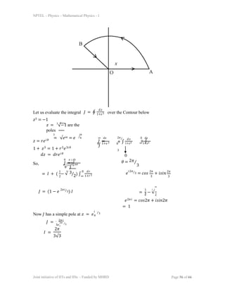 NPTEL – Physics – Mathematical Physics - 1
Let us evaluate the integral
𝑧3 = −1
𝐽 = ∮
𝑑𝑧
1+𝑧3 over the Contour below
𝑧 = 3
√−1 are the
poles
3 𝑖𝜋
= √𝑒𝑖𝜋 = 𝑒 ⁄6
0 0
𝑧 = 𝑟𝑒𝑖𝜃
1 + 𝑧3 = 1 + 𝑟3𝑒3𝑖𝜃
𝑑𝑧 = 𝑑𝑟𝑒𝑖𝜃
∞ 𝑑𝑥
𝐽 =
∫
1+𝑥3
2𝜋⁄
+ ∫
3
𝑑𝑧
1+𝑧3 ∞ 1+𝑧3
0 𝑑𝑧
+ ∫
0
So,
0 𝑒 𝑑𝑟
𝐽 = 𝐼
+ ∫
𝑖
𝜃
∞ 1+𝑟3𝑒3𝑖𝜃
𝜃 = 2𝜋⁄
3
= 𝐼 + ( − √
1
2
3
2 ∞
⁄ ) ∫
𝑖 0 𝑑𝑟
1+𝑟3
𝑒 ⁄3 = 𝑐𝑜𝑠 + 𝑖𝑠𝑖𝑛
𝑖2𝜋 2𝜋
3
2𝜋
3
𝐽 = (1 − 𝑒 ⁄3) 𝐼
2𝜋𝑖
= − √
1 𝑖
3
2 2
𝑒2𝜋𝑖 = 𝑐𝑜𝑠2𝜋 + 𝑖𝑠𝑖𝑛2𝜋
= 1
Now 𝐽 has a simple pole at 𝑧 = 𝑒
𝑖
𝜋
⁄3
𝐽 = 2𝜋𝑖
3𝑒
2𝜋
𝑖
⁄3
𝐼 =
2𝜋
3√3
Joint initiative of IITs and IISc – Funded by MHRD Page 56 of 66
 