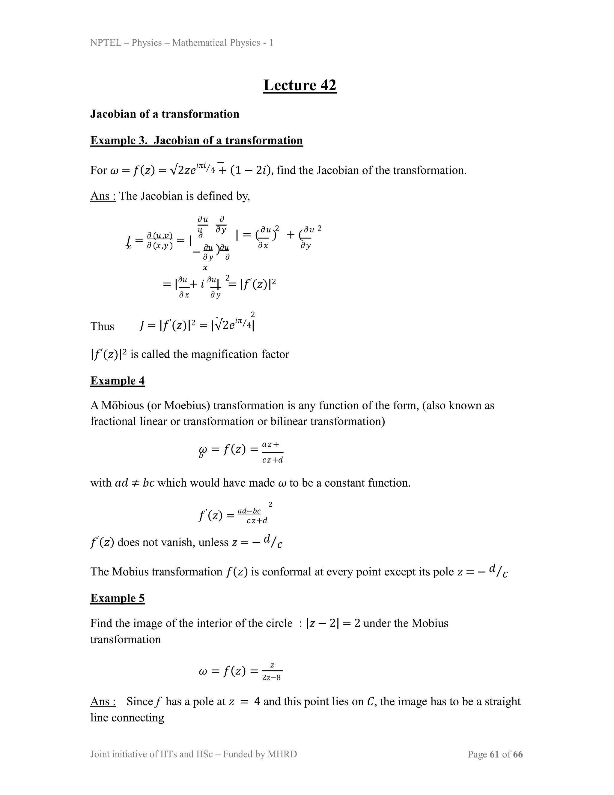 NPTEL – Physics – Mathematical Physics - 1
Lecture 42
Jacobian of a transformation
Example 3. Jacobian of a transformation
For 𝜔 = 𝑓(𝑧) = √2𝑧𝑒
𝑖𝜋𝑖⁄4 + (1 − 2𝑖), find the Jacobian of the transformation.
Ans : The Jacobian is defined by,
𝐽 = 𝜕(𝑢,𝑣)
= | 𝜕
𝑥 𝜕(𝑥,𝑦)
𝜕𝑢 𝜕
𝑢
𝜕𝑦 𝜕
𝑥
𝜕𝑥 𝜕𝑦
𝜕𝑦
| = (𝜕𝑢
) + (𝜕𝑢
)
− 𝜕𝑢 𝜕𝑢
2 2
= |𝜕𝑢
+ 𝑖 𝜕𝑢
| = |𝑓′(𝑧)|2
𝜕𝑥 𝜕𝑦
2
Thus
2
𝐽 = |𝑓′(𝑧)|2 = |√2𝑒𝑖𝜋⁄4|
|𝑓′(𝑧)|2 is called the magnification factor
Example 4
A Möbious (or Moebius) transformation is any function of the form, (also known as
fractional linear or transformation or bilinear transformation)
𝜔 = 𝑓(𝑧) = 𝑎𝑧+
𝑏
𝑐𝑧+𝑑
with 𝑎𝑑 ≠ 𝑏𝑐 which would have made 𝜔 to be a constant function.
𝑓′(𝑧) = 𝑎𝑑−𝑏𝑐
2
𝑐𝑧+𝑑
𝑓′(𝑧) does not vanish, unless 𝑧 = − 𝑑⁄𝑐
The Mobius transformation 𝑓(𝑧) is conformal at every point except its pole 𝑧 = − 𝑑⁄𝑐
Example 5
Find the image of the interior of the circle : |𝑧 − 2| = 2 under the Mobius
transformation
𝜔 = 𝑓(𝑧) =
𝑧
2𝑧−8
Ans : Since f has a pole at 𝑧 = 4 and this point lies on 𝐶, the image has to be a straight
line connecting
Joint initiative of IITs and IISc – Funded by MHRD Page 61 of 66
 