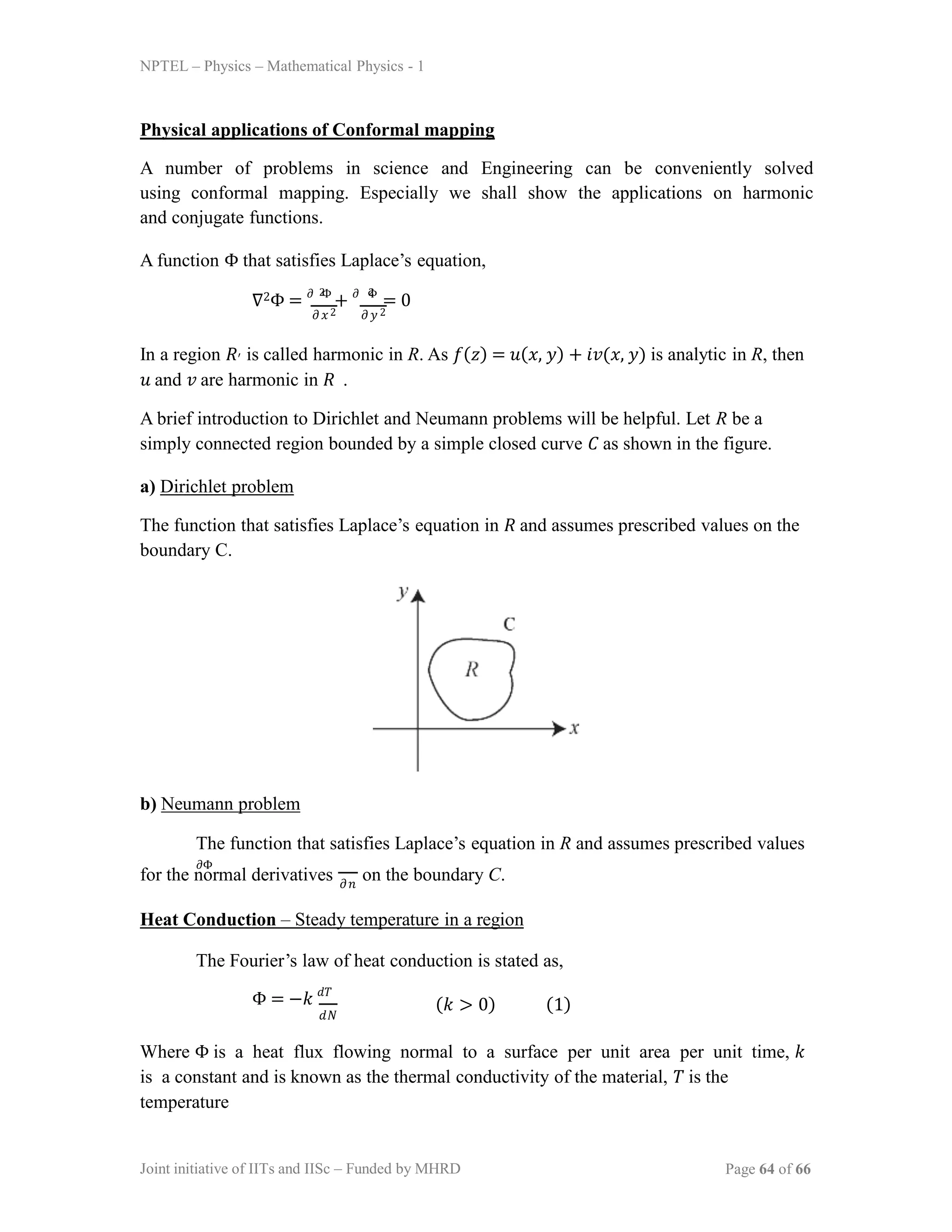 NPTEL – Physics – Mathematical Physics - 1
Physical applications of Conformal mapping
A number of problems in science and Engineering can be conveniently solved
using conformal mapping. Especially we shall show the applications on harmonic
and conjugate functions.
A function Φ that satisfies Laplace’s equation,
𝜕𝑥2 𝜕𝑦 2
∇2Φ = 𝜕 Φ
+ 𝜕 Φ
= 0
2 2
In a region 𝑅′ is called harmonic in R. As 𝑓(𝑧) = 𝑢(𝑥, 𝑦) + 𝑖𝑣(𝑥, 𝑦) is analytic in R, then
𝑢 and 𝑣 are harmonic in 𝑅 .
A brief introduction to Dirichlet and Neumann problems will be helpful. Let R be a
simply connected region bounded by a simple closed curve 𝐶 as shown in the figure.
a) Dirichlet problem
The function that satisfies Laplace’s equation in 𝑅 and assumes prescribed values on the
boundary C.
b) Neumann problem
The function that satisfies Laplace’s equation in R and assumes prescribed values
𝜕Φ
for the normal derivatives on the boundary C.
𝜕𝑛
Heat Conduction – Steady temperature in a region
The Fourier’s law of heat conduction is stated as,
Φ = −𝑘 𝑑𝑇
𝑑𝑁
(𝑘 > 0) (1)
Where Φ is a heat flux flowing normal to a surface per unit area per unit time, 𝑘
is a constant and is known as the thermal conductivity of the material, 𝑇 is the
temperature
Joint initiative of IITs and IISc – Funded by MHRD Page 64 of 66
 