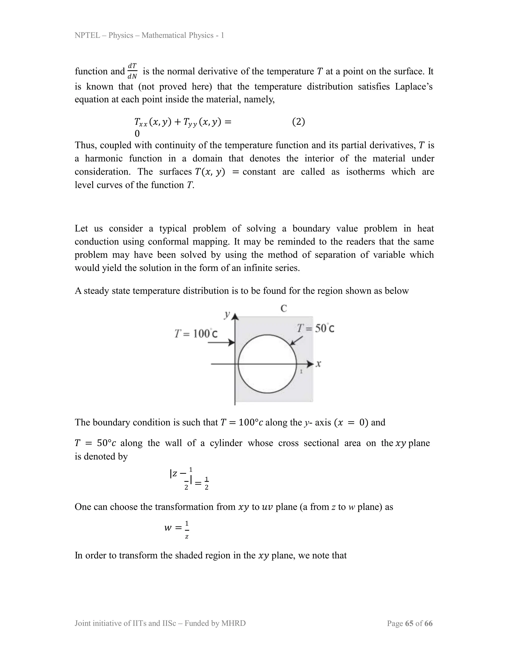 NPTEL – Physics – Mathematical Physics - 1
function and is the normal derivative of the temperature 𝑇 at a point on the surface. It
𝑑𝑇
𝑑𝑁
is known that (not proved here) that the temperature distribution satisfies Laplace’s
equation at each point inside the material, namely,
𝑇𝑥𝑥 (𝑥, 𝑦) + 𝑇𝑦𝑦 (𝑥, 𝑦) =
0
(2)
Thus, coupled with continuity of the temperature function and its partial derivatives, 𝑇 is
a harmonic function in a domain that denotes the interior of the material under
consideration. The surfaces 𝑇(𝑥, 𝑦) = constant are called as isotherms which are
level curves of the function T.
Let us consider a typical problem of solving a boundary value problem in heat
conduction using conformal mapping. It may be reminded to the readers that the same
problem may have been solved by using the method of separation of variable which
would yield the solution in the form of an infinite series.
A steady state temperature distribution is to be found for the region shown as below
The boundary condition is such that 𝑇 = 100°𝑐 along the y- axis (𝑥 = 0) and
𝑇 = 50°𝑐 along the wall of a cylinder whose cross sectional area on the 𝑥𝑦 plane
is denoted by
|𝑧 − 1
|
2 2
= 1
One can choose the transformation from 𝑥𝑦 to 𝑢𝑣 plane (a from z to w plane) as
𝑤 = 1
𝑧
In order to transform the shaded region in the 𝑥𝑦 plane, we note that
Joint initiative of IITs and IISc – Funded by MHRD Page 65 of 66
 