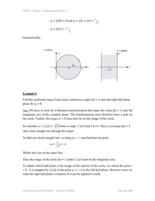NPTEL – Physics – Mathematical Physics - 1
𝜔 = 𝑓(0) = 0 and 𝜔 = 𝑓(𝑧 + 𝑧𝑖) = −𝑖
2
𝜔 = 𝑓(𝑧) = − 1
2
Geometrically,
Example 6
Find the conformal map of unit circle centered at origin |𝑧| = 1 onto the right half plane
plane 𝑅𝑒 𝜔 > 0
Ans: We have to look for a (bilinear) transformation that maps the circle |𝑧| = 1 onto the
imaginary axis of the complex plane. The transformation must therefore have a pole on
the circle. Further, the origin 𝜔 = 0 must also lie on the image of the circle.
So consider 𝜔 = 𝑓1(𝑧) = 𝑧−1
where 𝜔 maps -1 to 0 and 1 to ∞. Thus 𝑓1(𝑧) maps |𝑧| = 1
onto some straight line through the origin.
𝑧+1
To find out which straight line, we plug in z = 1 and find that the point
𝑖−1
𝜔 = 𝑖+1
= −𝑖
Which also lies on the same line.
Thus the image of the circle |𝑧| = 1 under 𝑓1(𝑧) must be the imaginary axis.
To obtain which half plane is the image of the interior of the circle, we check the point z
= 0. It is mapped by 𝑓1(𝑧) to the point 𝜔 = −1 in the left half phase. However since we
want the right half plane, a rotation of 𝜋 can be applied to yield,
Joint initiative of IITs and IISc – Funded by MHRD Page 62 of 66
 