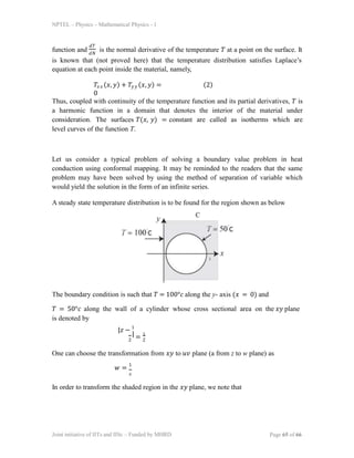 NPTEL – Physics – Mathematical Physics - 1
function and is the normal derivative of the temperature 𝑇 at a point on the surface. It
𝑑𝑇
𝑑𝑁
is known that (not proved here) that the temperature distribution satisfies Laplace’s
equation at each point inside the material, namely,
𝑇𝑥𝑥 (𝑥, 𝑦) + 𝑇𝑦𝑦 (𝑥, 𝑦) =
0
(2)
Thus, coupled with continuity of the temperature function and its partial derivatives, 𝑇 is
a harmonic function in a domain that denotes the interior of the material under
consideration. The surfaces 𝑇(𝑥, 𝑦) = constant are called as isotherms which are
level curves of the function T.
Let us consider a typical problem of solving a boundary value problem in heat
conduction using conformal mapping. It may be reminded to the readers that the same
problem may have been solved by using the method of separation of variable which
would yield the solution in the form of an infinite series.
A steady state temperature distribution is to be found for the region shown as below
The boundary condition is such that 𝑇 = 100°𝑐 along the y- axis (𝑥 = 0) and
𝑇 = 50°𝑐 along the wall of a cylinder whose cross sectional area on the 𝑥𝑦 plane
is denoted by
|𝑧 − 1
|
2 2
= 1
One can choose the transformation from 𝑥𝑦 to 𝑢𝑣 plane (a from z to w plane) as
𝑤 = 1
𝑧
In order to transform the shaded region in the 𝑥𝑦 plane, we note that
Joint initiative of IITs and IISc – Funded by MHRD Page 65 of 66
 