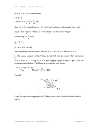 NPTEL – Physics – Mathematical Physics - 1
(i) 𝑥 = 0 (y axis) is equivalent to
𝑧 + 𝑧̅ = 0
𝑤 𝑤 𝑤𝑤̅
Thus 𝑧 + 𝑧̅ = 1
+ 1
= 𝑤+𝑤̅
= 0
So 𝑧 + 𝑧̅ = 0 is mapped onto 𝑤 + 𝑤̅ = 0, which imples y-axis is mapped onto v-axis
(ii) |𝑧 − 1
| = 1
(circle centered at 1
with a radius 1
as shown in the figure)
2 2 2 2
Substituting 𝑧 = 1
yields
𝑤
| 1
− 1
| = 1
𝑤 2 2
Or, |𝑤 − 2| = |𝑤 − 0|
Which represents the middle line between 𝑤 = 2 and 𝑤 = 0, which is 𝑢 = 1
So the shaded domain in the 𝑥𝑦 plane is mapped onto an infinite ship surrounded
by
𝑢 = 0 and 𝑢 = 1 . Along the 𝑣 axis, the mapped region extends to ±∞. Thus the
temperature distribution, T will have no dependency on y. Hence
𝑇(𝑢, 𝑣) = −50𝑥 + 100
Thus 𝑇(𝑥, 𝑦) =
50𝑥
𝑥2+𝑦 2 + 100
Tutorial
Using the conformal mapping 𝑤 = 𝑧2, find the temperature distribution in the shaded
region.
Joint initiative of IITs and IISc – Funded by MHRD Page 66 of 66
 