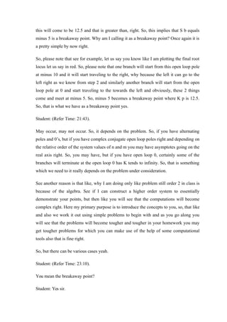 this will come to be 12.5 and that is greater than, right. So, this implies that S b equals
minus 5 is a breakaway point. Why am I calling it as a breakaway point? Once again it is
a pretty simple by now right.
So, please note that see for example, let us say you know like I am plotting the final root
locus let us say in red. So, please note that one branch will start from this open loop pole
at minus 10 and it will start traveling to the right, why because the left it can go to the
left right as we know from step 2 and similarly another branch will start from the open
loop pole at 0 and start traveling to the towards the left and obviously, these 2 things
come and meet at minus 5. So, minus 5 becomes a breakaway point where K p is 12.5.
So, that is what we have as a breakaway point yes.
Student: (Refer Time: 21:43).
May occur, may not occur. So, it depends on the problem. So, if you have alternating
poles and 0’s, but if you have complex conjugate open loop poles right and depending on
the relative order of the system values of n and m you may have asymptotes going on the
real axis right. So, you may have, but if you have open loop 0, certainly some of the
branches will terminate at the open loop 0 has K tends to infinity. So, that is something
which we need to it really depends on the problem under consideration.
See another reason is that like, why I am doing only like problem still order 2 in class is
because of the algebra. See if I can construct a higher order system to essentially
demonstrate your points, but then like you will see that the computations will become
complex right. Here my primary purpose is to introduce the concepts to you, so, that like
and also we work it out using simple problems to begin with and as you go along you
will see that the problems will become tougher and tougher in your homework you may
get tougher problems for which you can make use of the help of some computational
tools also that is fine right.
So, but there can be various cases yeah.
Student: (Refer Time: 23:10).
You mean the breakaway point?
Student: Yes sir.
 