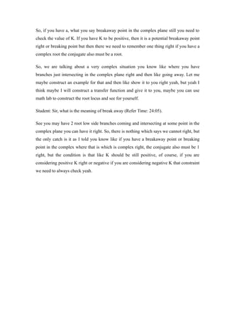 So, if you have a, what you say breakaway point in the complex plane still you need to
check the value of K. If you have K to be positive, then it is a potential breakaway point
right or breaking point but then there we need to remember one thing right if you have a
complex root the conjugate also must be a root.
So, we are talking about a very complex situation you know like where you have
branches just intersecting in the complex plane right and then like going away. Let me
maybe construct an example for that and then like show it to you right yeah, but yeah I
think maybe I will construct a transfer function and give it to you, maybe you can use
math lab to construct the root locus and see for yourself.
Student: Sir, what is the meaning of break away (Refer Time: 24:05).
See you may have 2 root low side branches coming and intersecting at some point in the
complex plane you can have it right. So, there is nothing which says we cannot right, but
the only catch is it as I told you know like if you have a breakaway point or breaking
point in the complex where that is which is complex right, the conjugate also must be 1
right, but the condition is that like K should be still positive, of course, if you are
considering positive K right or negative if you are considering negative K that constraint
we need to always check yeah.
 
