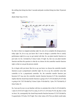 the settling time being less than 2 seconds and peak overshoot being less than 10 percent
right.
(Refer Slide Time: 01:43)
So, that is where we stopped yesterday right. So, now, let us complete the design process
today right. So, let us say you know like I want to design a controller first to satisfy
performance right let us say we get started with that. So, our plant transfer function we
just took it to be 2 divided by S times S plus 10 right. So, that was our plant transfer
function and then the question is what do we choose for the controller transfer function
right; so that we can get the process started.
So, to begin with you know like let us say you know we choose the controller transfer
function as just a proportional controller right. So, let us say the controller sorry that
controller to be a proportional controller. So, the controller transfer function just
becomes K P; so, once the controller transfer function becomes K P this immediately
implies that the closed loop transfer function is going to be Y of S divided by R of S that
is going to be 2 K P divided by S times S plus 10 divided by 1 plus 2 K P divided by S
times S plus 10.
So, I am sure by now we are familiar with how to calculate this is like G of S divided by
1 plus G of S H of S right, H of S is unity, G of S is C of S times P of S; so, that is what
we have. So, consequently the closed loop transfer function becomes S 2 K P divided by
S squared plus 10 S plus 2 K P right. Now what values of K P do you think would make
 