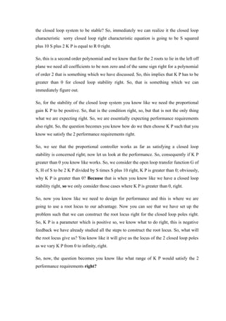 the closed loop system to be stable? So, immediately we can realize it the closed loop
characteristic sorry closed loop right characteristic equation is going to be S squared
plus 10 S plus 2 K P is equal to R 0 right.
So, this is a second order polynomial and we know that for the 2 roots to lie in the left off
plane we need all coefficients to be non zero and of the same sign right for a polynomial
of order 2 that is something which we have discussed. So, this implies that K P has to be
greater than 0 for closed loop stability right. So, that is something which we can
immediately figure out.
So, for the stability of the closed loop system you know like we need the proportional
gain K P to be positive. So, that is the condition right, so, but that is not the only thing
what we are expecting right. So, we are essentially expecting performance requirements
also right. So, the question becomes you know how do we then choose K P such that you
know we satisfy the 2 performance requirements right.
So, we see that the proportional controller works as far as satisfying a closed loop
stability is concerned right; now let us look at the performance. So, consequently if K P
greater than 0 you know like works. So, we consider the open loop transfer function G of
S, H of S to be 2 K P divided by S times S plus 10 right, K P is greater than 0; obviously,
why K P is greater than 0? Because that is when you know like we have a closed loop
stability right, so we only consider those cases where K P is greater than 0, right.
So, now you know like we need to design for performance and this is where we are
going to use a root locus to our advantage. Now you can see that we have set up the
problem such that we can construct the root locus right for the closed loop poles right.
So, K P is a parameter which is positive so, we know what to do right, this is negative
feedback we have already studied all the steps to construct the root locus. So, what will
the root locus give us? You know like it will give us the locus of the 2 closed loop poles
as we vary K P from 0 to infinity, right.
So, now, the question becomes you know like what range of K P would satisfy the 2
performance requirements right?
 