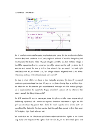 (Refer Slide Time: 06:47)
.
So, if you look at the performance requirements you know like the settling time being
less than 4 seconds you know like if you compare it with that of an under damped second
order system; that means, 4 zeta 4 by zeta omega n should be less than 4 or zeta omega, n
should be greater than 1 or in a sense you know like we can say that look you know like I
want the real part of the pole to be less than minus 1. So, we wanted 2 seconds right
sorry about that. So, we wanted 2 so, zeta omega n should be greater than 2 and minus
zeta omega n should be less than minus 2 am I correct?
So, that is what which we chose in this particular problem. So, then if you recall
maximum peak overshoot less than 10 percent, we have already done a problem right.
So, where we did this and that gave a constraint on zeta right and then it once again get
led to a constraint on the angle beta, do you remember? Can you tell me what was that
was we already did this problem, right?
So, M P less than 10 percent means you know like please recall e power minus zeta pi
divided by square root of 1 minus zeta squared should be less than 0.1, right. So, this
gave us zeta should be greater than I think if I recall vaguely it was around 0.591 or
something like that right. So, this implied that the angle beta should be less than some
53.76 degrees right that is what we had.
So, that is how we can convert the performance specifications into regions in the closed
loop plane sorry regions in the S plane that we want. So, let me draw the S plane and
 