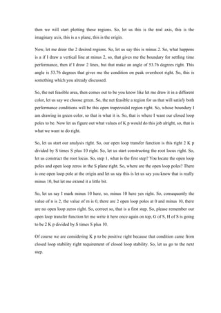 then we will start plotting these regions. So, let us this is the real axis, this is the
imaginary axis, this is a s plane, this is the origin.
Now, let me draw the 2 desired regions. So, let us say this is minus 2. So, what happens
is a if I draw a vertical line at minus 2, so, that gives me the boundary for settling time
performance, then if I draw 2 lines, but that make an angle of 53.76 degrees right. This
angle is 53.76 degrees that gives me the condition on peak overshoot right. So, this is
something which you already discussed.
So, the net feasible area, then comes out to be you know like let me draw it in a different
color, let us say we choose green. So, the net feasible a region for us that will satisfy both
performance conditions will be this open trapezoidal region right. So, whose boundary I
am drawing in green color, so that is what it is. So, that is where I want our closed loop
poles to be. Now let us figure out what values of K p would do this job alright, so, that is
what we want to do right.
So, let us start our analysis right. So, our open loop transfer function is this right 2 K p
divided by S times S plus 10 right. So, let us start constructing the root locus right. So,
let us construct the root locus. So, step 1, what is the first step? You locate the open loop
poles and open loop zeros in the S plane right. So, where are the open loop poles? There
is one open loop pole at the origin and let us say this is let us say you know that is really
minus 10, but let me extend it a little bit.
So, let us say I mark minus 10 here, so, minus 10 here yes right. So, consequently the
value of n is 2, the value of m is 0, there are 2 open loop poles at 0 and minus 10, there
are no open loop zeros right. So, correct so, that is a first step. So, please remember our
open loop transfer function let me write it here once again on top, G of S, H of S is going
to be 2 K p divided by S times S plus 10.
Of course we are considering K p to be positive right because that condition came from
closed loop stability right requirement of closed loop stability. So, let us go to the next
step.
 