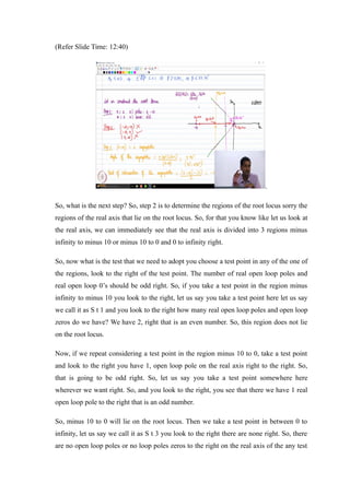 (Refer Slide Time: 12:40)
.
So, what is the next step? So, step 2 is to determine the regions of the root locus sorry the
regions of the real axis that lie on the root locus. So, for that you know like let us look at
the real axis, we can immediately see that the real axis is divided into 3 regions minus
infinity to minus 10 or minus 10 to 0 and 0 to infinity right.
So, now what is the test that we need to adopt you choose a test point in any of the one of
the regions, look to the right of the test point. The number of real open loop poles and
real open loop 0’s should be odd right. So, if you take a test point in the region minus
infinity to minus 10 you look to the right, let us say you take a test point here let us say
we call it as S t 1 and you look to the right how many real open loop poles and open loop
zeros do we have? We have 2, right that is an even number. So, this region does not lie
on the root locus.
Now, if we repeat considering a test point in the region minus 10 to 0, take a test point
and look to the right you have 1, open loop pole on the real axis right to the right. So,
that is going to be odd right. So, let us say you take a test point somewhere here
wherever we want right. So, and you look to the right, you see that there we have 1 real
open loop pole to the right that is an odd number.
So, minus 10 to 0 will lie on the root locus. Then we take a test point in between 0 to
infinity, let us say we call it as S t 3 you look to the right there are none right. So, there
are no open loop poles or no loop poles zeros to the right on the real axis of the any test
 