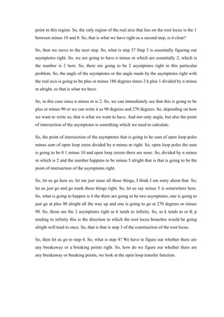point in this region. So, the only region of the real axis that lies on the root locus is the 1
between minus 10 and 0. So, that is what we have right as a second step, is it clear?
So, then we move to the next step. So, what is step 3? Step 3 is essentially figuring out
asymptotes right. So, we are going to have n minus m which are essentially 2, which is
the number is 2 here. So, there are going to be 2 asymptotes right in this particular
problem. So, the angle of the asymptotes or the angle made by the asymptotes right with
the real axis is going to be plus or minus 180 degrees times 2 k plus 1 divided by n minus
m alright, so that is what we have.
So, in this case since n minus m is 2. So, we can immediately see that this is going to be
plus or minus 90 or we can write it as 90 degrees and 270 degrees. So, depending on how
we want to write so, that is what we want to have. And not only angle, but also the point
of intersection of the asymptotes is something which we need to calculate.
So, the point of intersection of the asymptotes that is going to be sum of open loop poles
minus sum of open loop zeros divided by n minus m right. So, open loop poles the sum
is going to be 0 1 minus 10 and open loop zeroes there are none. So, divided by n minus
m which is 2 and the number happens to be minus 5 alright that is that is going to be the
point of intersection of the asymptotes right.
So, let us go here so, let me just erase all these things, I think I am sorry about that. So,
let us just go and go mark these things right. So, let us say minus 5 is somewhere here.
So, what is going to happen is it the there are going to be two asymptotes, one is going to
just go at plus 90 alright all the way up and one is going to go at 270 degrees or minus
90. So, those are the 2 asymptotes right as k tends to infinity. So, as k tends to or K p
tending to infinity this is the direction in which the root locus branches would be going
alright will tend to once. So, that is that is step 3 of the construction of the root locus.
So, then let us go to step 4. So, what is step 4? We have to figure out whether there are
any breakaway or a breaking points right. So, how do we figure out whether there are
any breakaway or breaking points, we look at the open loop transfer function.
 