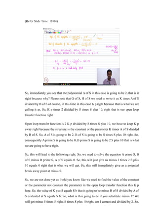 (Refer Slide Time: 18:04)
.
So, immediately you see that the polynomial A of S in this case is going to be 2, that is it
right because why? Please note that G of S, H of S we need to write it as K times A of S
divided by B of S of course, in this time in this case K p right because that is what we are
calling it as. So, K p times 2 divided by S times S plus 10, right that is our open loop
transfer function right.
Open loop transfer function is 2 K p divided by S times S plus 10, we have to keep K p
away right because the structure is the constant or the parameter K times A of S divided
by B of S. So, A of S is going to be 2, B of S is going to be S times S plus 10 right. So,
consequently A prime S is going to be 0, B prime S is going to be 2 S plus 10 that is what
we are going to have right.
So, this will lead to the following right. So, we need to solve the equation A prime S, B
of S minus B prime S, A of S equals 0. So, this will just give us minus 2 times 2 S plus
10 equals 0 right that is what we will get. So, this will immediately give as a potential
break away point at minus 5.
So, we are not done yet as I told you know like we need to find the value of the constant
or the parameter not constant the parameter in the open loop transfer function this K p
here. So, the value of K p at S equals S b that is going to be minus B of S divided by A of
S evaluated at S equals S b. So, what is this going to be if you substitute minus 5? We
will get minus 5 times 5 right, S times S plus 10 right, am I correct and divided by 2. So,
 