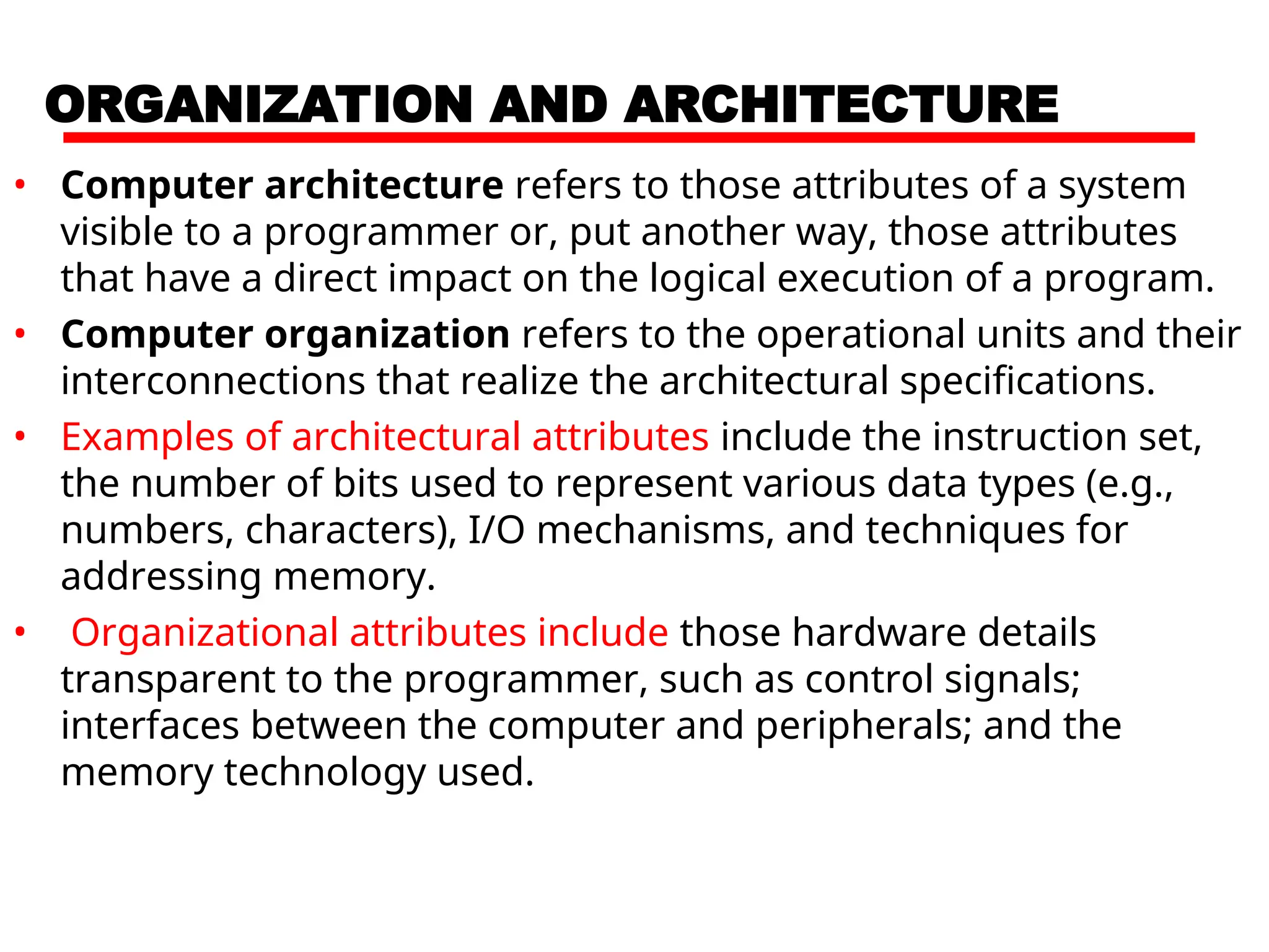 ORGANIZATION AND ARCHITECTURE
• Computer architecture refers to those attributes of a system
visible to a programmer or, put another way, those attributes
that have a direct impact on the logical execution of a program.
• Computer organization refers to the operational units and their
interconnections that realize the architectural specifications.
• Examples of architectural attributes include the instruction set,
the number of bits used to represent various data types (e.g.,
numbers, characters), I/O mechanisms, and techniques for
addressing memory.
• Organizational attributes include those hardware details
transparent to the programmer, such as control signals;
interfaces between the computer and peripherals; and the
memory technology used.
 